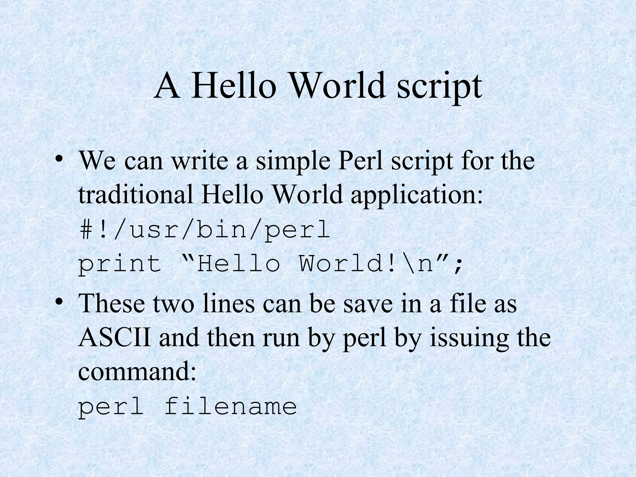A Hello World script
• We can write a simple Perl script for the
traditional Hello World application:
#!/usr/bin/perl
print “Hello World!n”;
• These two lines can be save in a file as
ASCII and then run by perl by issuing the
command:
perl filename
 