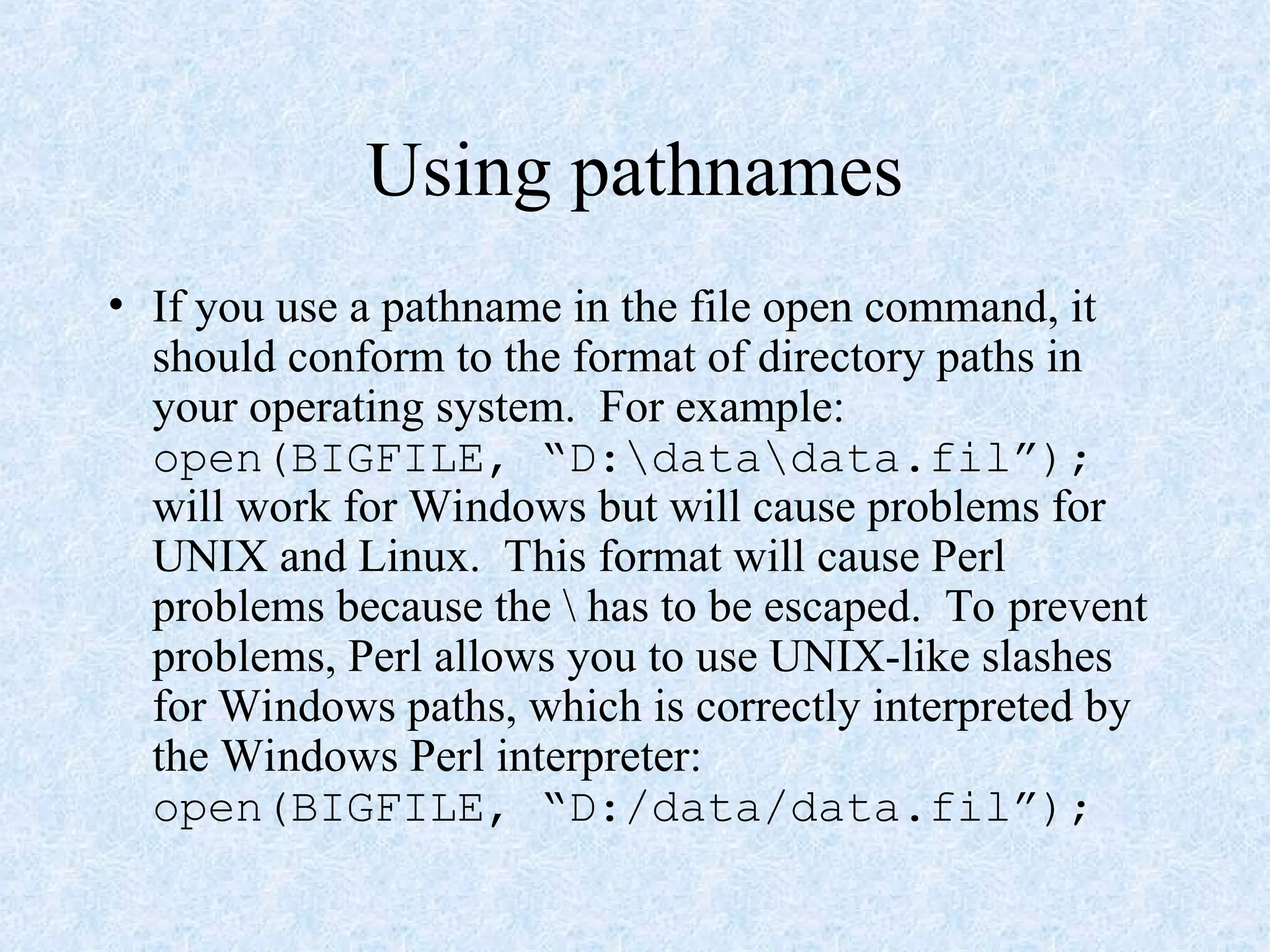 Using pathnames
• If you use a pathname in the file open command, it
should conform to the format of directory paths in
your operating system. For example:
open(BIGFILE, “D:datadata.fil”);
will work for Windows but will cause problems for
UNIX and Linux. This format will cause Perl
problems because the  has to be escaped. To prevent
problems, Perl allows you to use UNIX-like slashes
for Windows paths, which is correctly interpreted by
the Windows Perl interpreter:
open(BIGFILE, “D:/data/data.fil”);
 