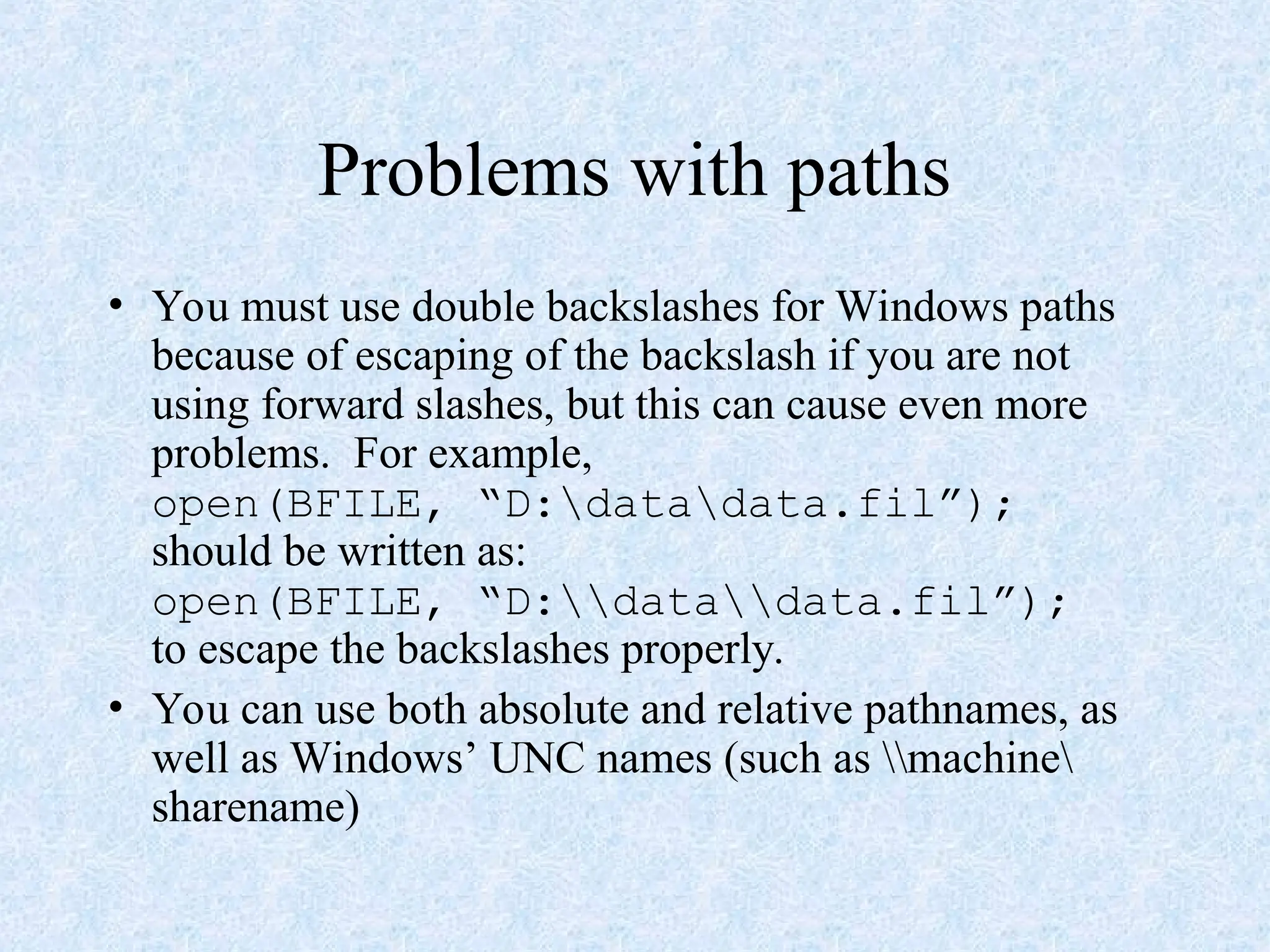 Problems with paths
• You must use double backslashes for Windows paths
because of escaping of the backslash if you are not
using forward slashes, but this can cause even more
problems. For example,
open(BFILE, “D:datadata.fil”);
should be written as:
open(BFILE, “D:datadata.fil”);
to escape the backslashes properly.
• You can use both absolute and relative pathnames, as
well as Windows’ UNC names (such as machine
sharename)
 