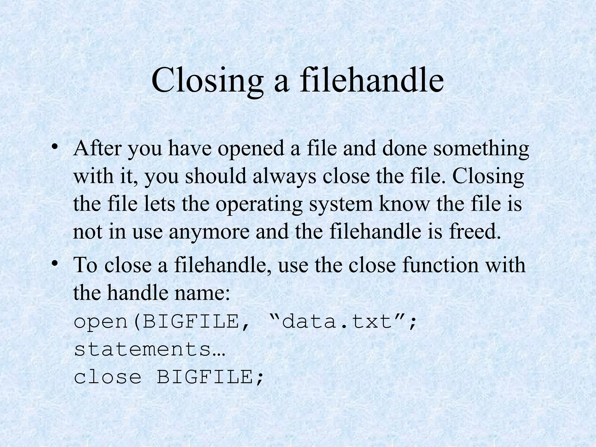 Closing a filehandle
• After you have opened a file and done something
with it, you should always close the file. Closing
the file lets the operating system know the file is
not in use anymore and the filehandle is freed.
• To close a filehandle, use the close function with
the handle name:
open(BIGFILE, “data.txt”;
statements…
close BIGFILE;
 