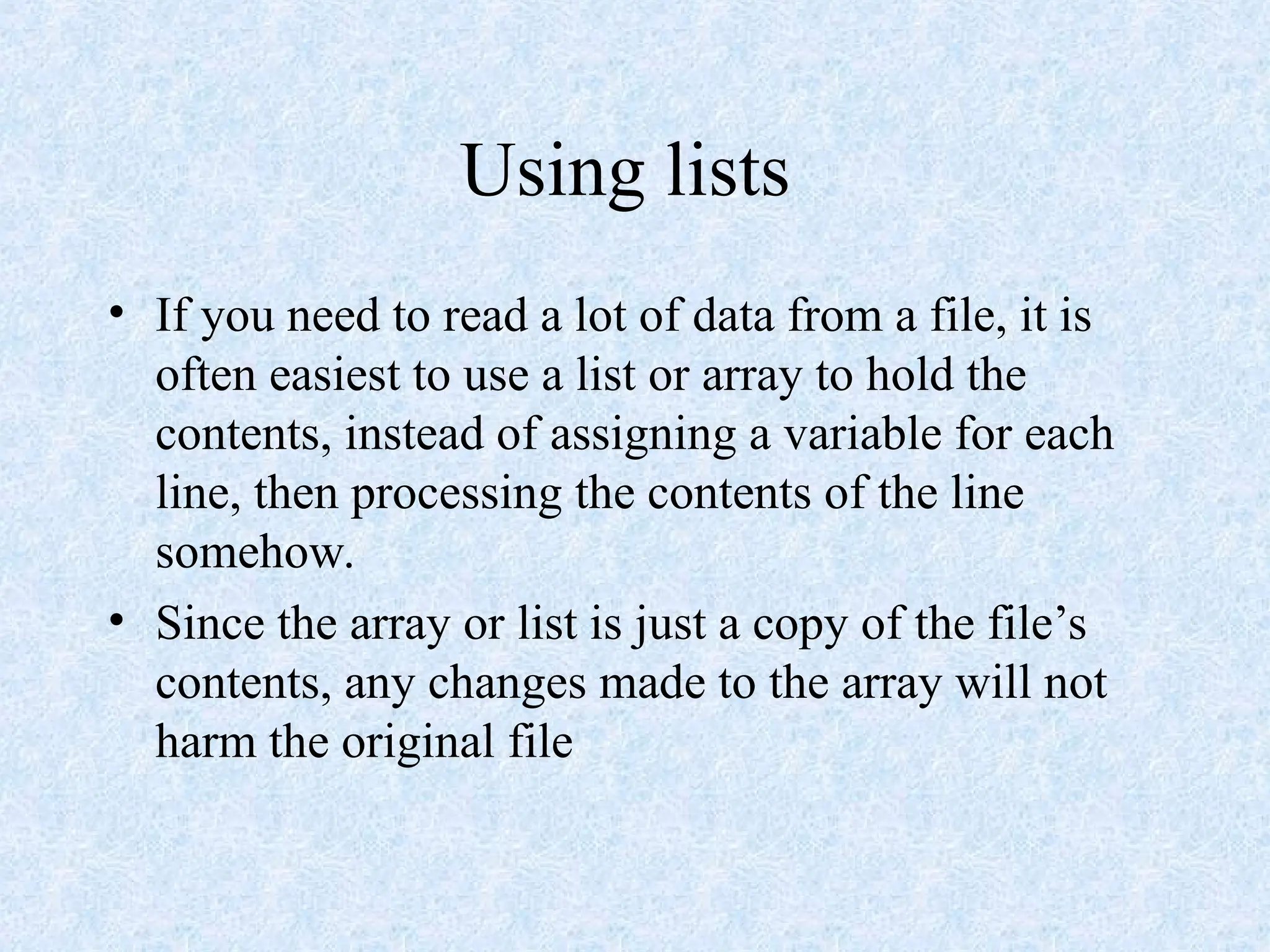 Using lists
• If you need to read a lot of data from a file, it is
often easiest to use a list or array to hold the
contents, instead of assigning a variable for each
line, then processing the contents of the line
somehow.
• Since the array or list is just a copy of the file’s
contents, any changes made to the array will not
harm the original file
 