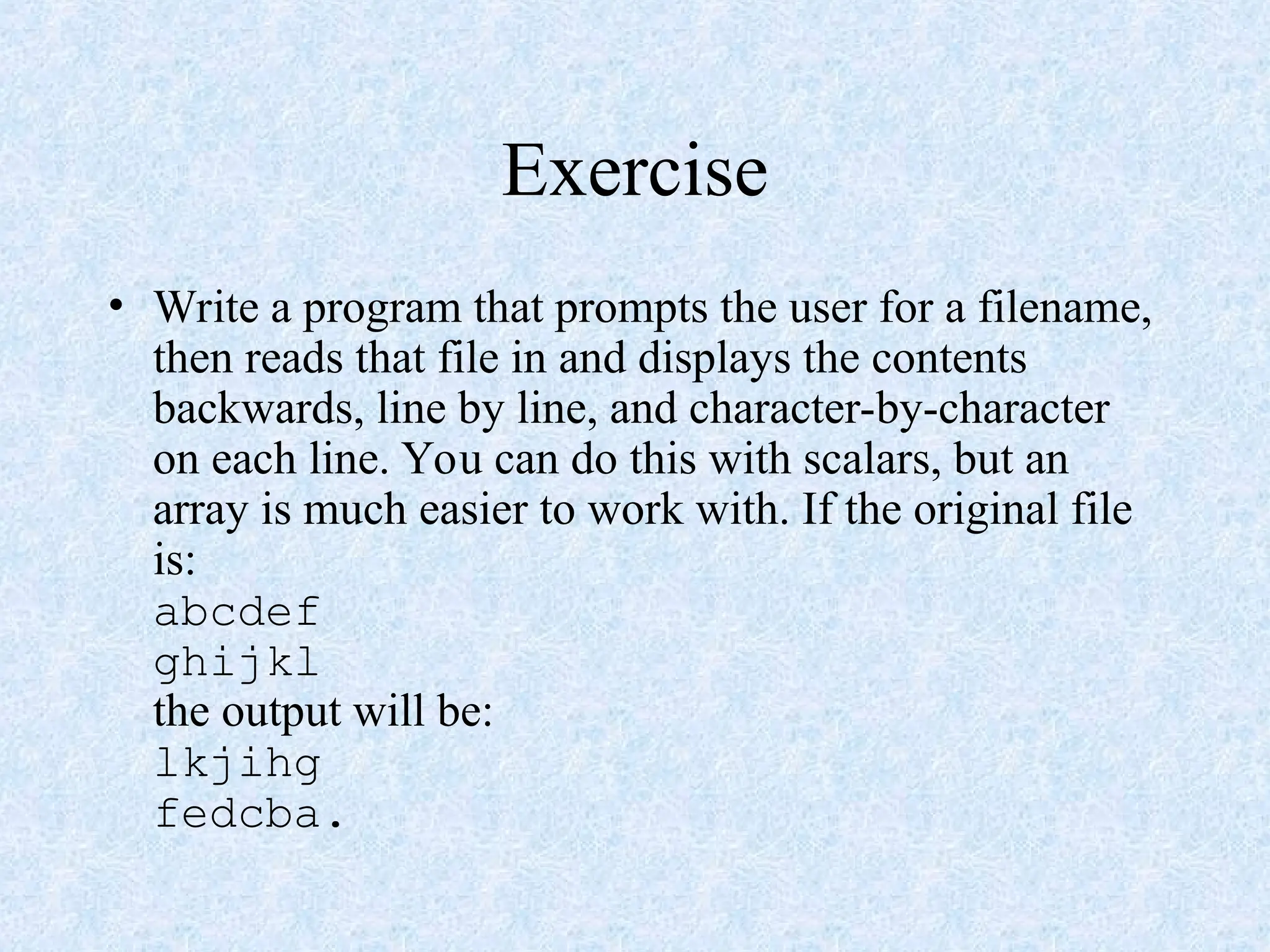 Exercise
• Write a program that prompts the user for a filename,
then reads that file in and displays the contents
backwards, line by line, and character-by-character
on each line. You can do this with scalars, but an
array is much easier to work with. If the original file
is:
abcdef
ghijkl
the output will be:
lkjihg
fedcba.
 