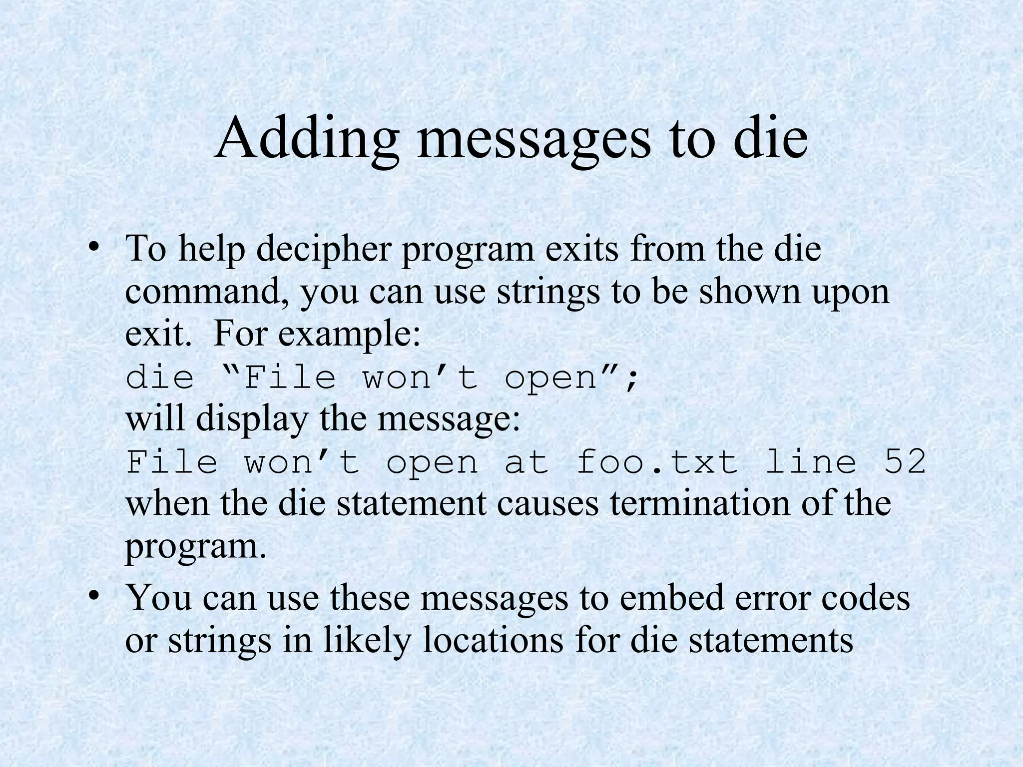 Adding messages to die
• To help decipher program exits from the die
command, you can use strings to be shown upon
exit. For example:
die “File won’t open”;
will display the message:
File won’t open at foo.txt line 52
when the die statement causes termination of the
program.
• You can use these messages to embed error codes
or strings in likely locations for die statements
 