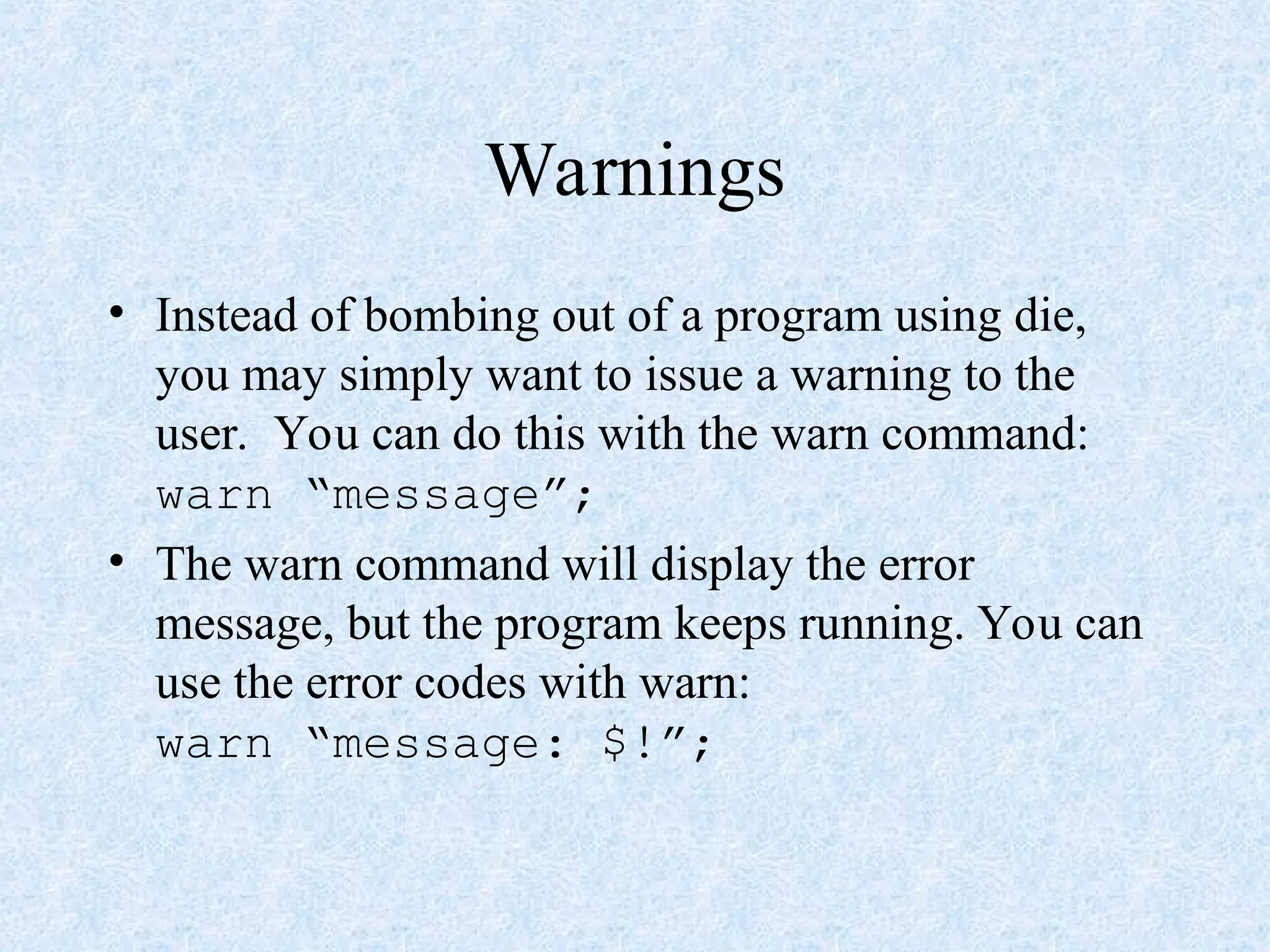 Warnings
• Instead of bombing out of a program using die,
you may simply want to issue a warning to the
user. You can do this with the warn command:
warn “message”;
• The warn command will display the error
message, but the program keeps running. You can
use the error codes with warn:
warn “message: $!”;
 