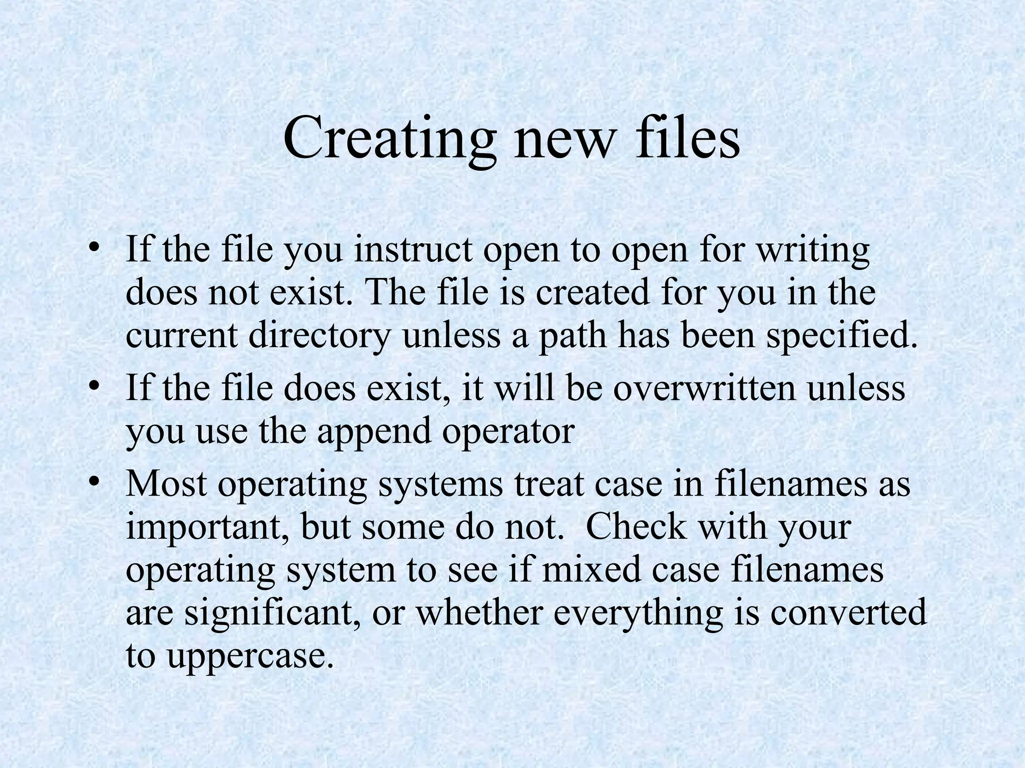 Creating new files
• If the file you instruct open to open for writing
does not exist. The file is created for you in the
current directory unless a path has been specified.
• If the file does exist, it will be overwritten unless
you use the append operator
• Most operating systems treat case in filenames as
important, but some do not. Check with your
operating system to see if mixed case filenames
are significant, or whether everything is converted
to uppercase.
 