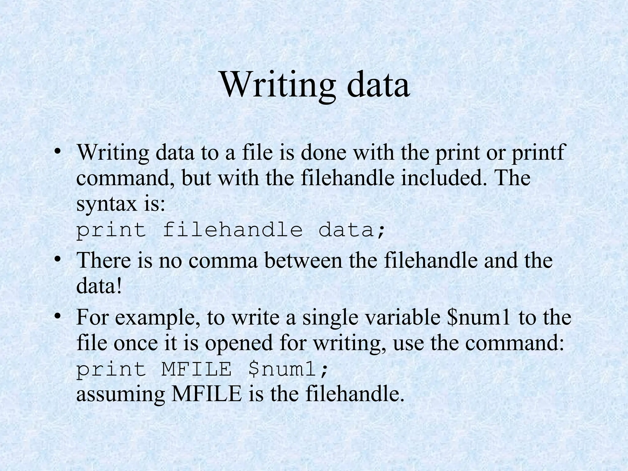 Writing data
• Writing data to a file is done with the print or printf
command, but with the filehandle included. The
syntax is:
print filehandle data;
• There is no comma between the filehandle and the
data!
• For example, to write a single variable $num1 to the
file once it is opened for writing, use the command:
print MFILE $num1;
assuming MFILE is the filehandle.
 