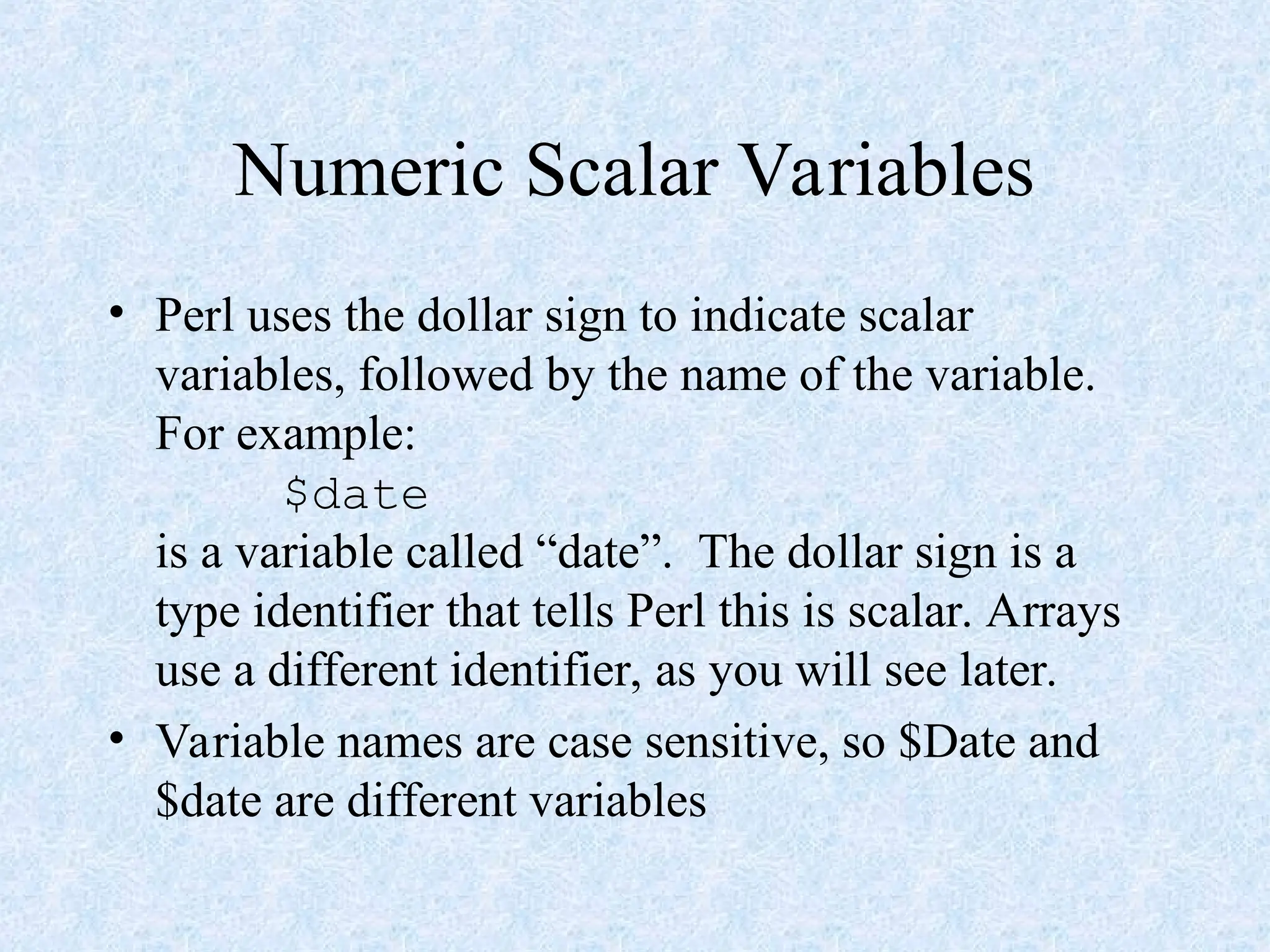 Numeric Scalar Variables
• Perl uses the dollar sign to indicate scalar
variables, followed by the name of the variable.
For example:
$date
is a variable called “date”. The dollar sign is a
type identifier that tells Perl this is scalar. Arrays
use a different identifier, as you will see later.
• Variable names are case sensitive, so $Date and
$date are different variables
 