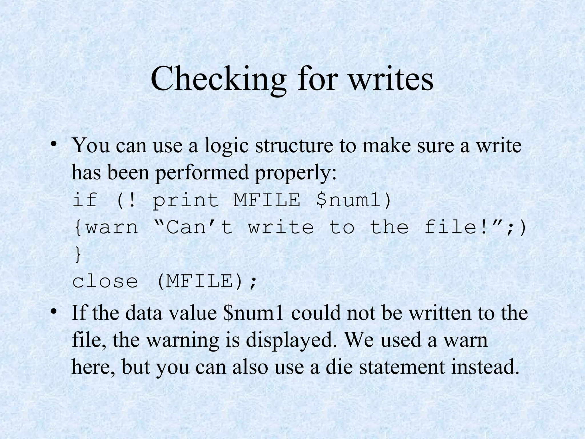 Checking for writes
• You can use a logic structure to make sure a write
has been performed properly:
if (! print MFILE $num1)
{warn “Can’t write to the file!”;)
}
close (MFILE);
• If the data value $num1 could not be written to the
file, the warning is displayed. We used a warn
here, but you can also use a die statement instead.
 