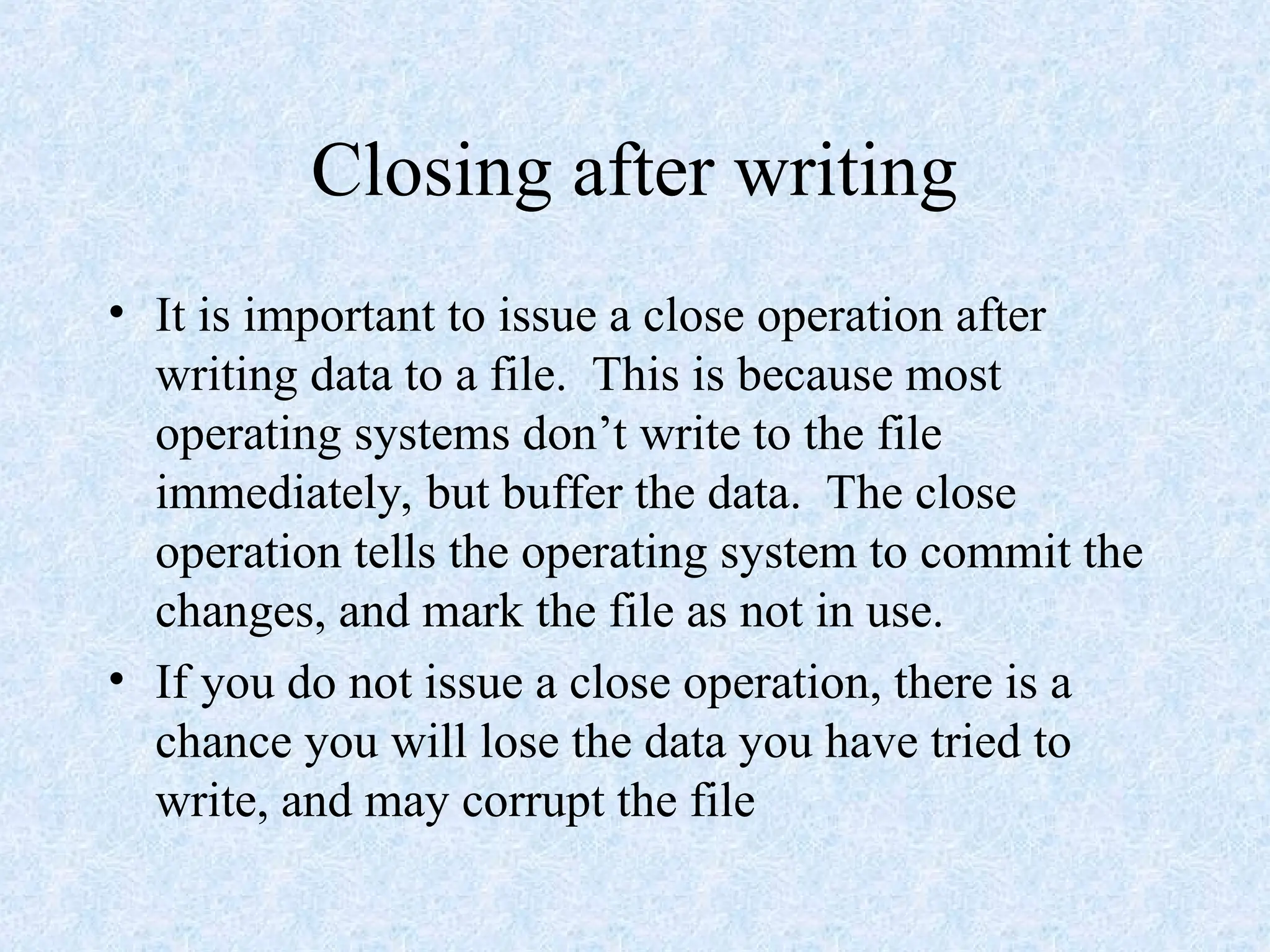 Closing after writing
• It is important to issue a close operation after
writing data to a file. This is because most
operating systems don’t write to the file
immediately, but buffer the data. The close
operation tells the operating system to commit the
changes, and mark the file as not in use.
• If you do not issue a close operation, there is a
chance you will lose the data you have tried to
write, and may corrupt the file
 