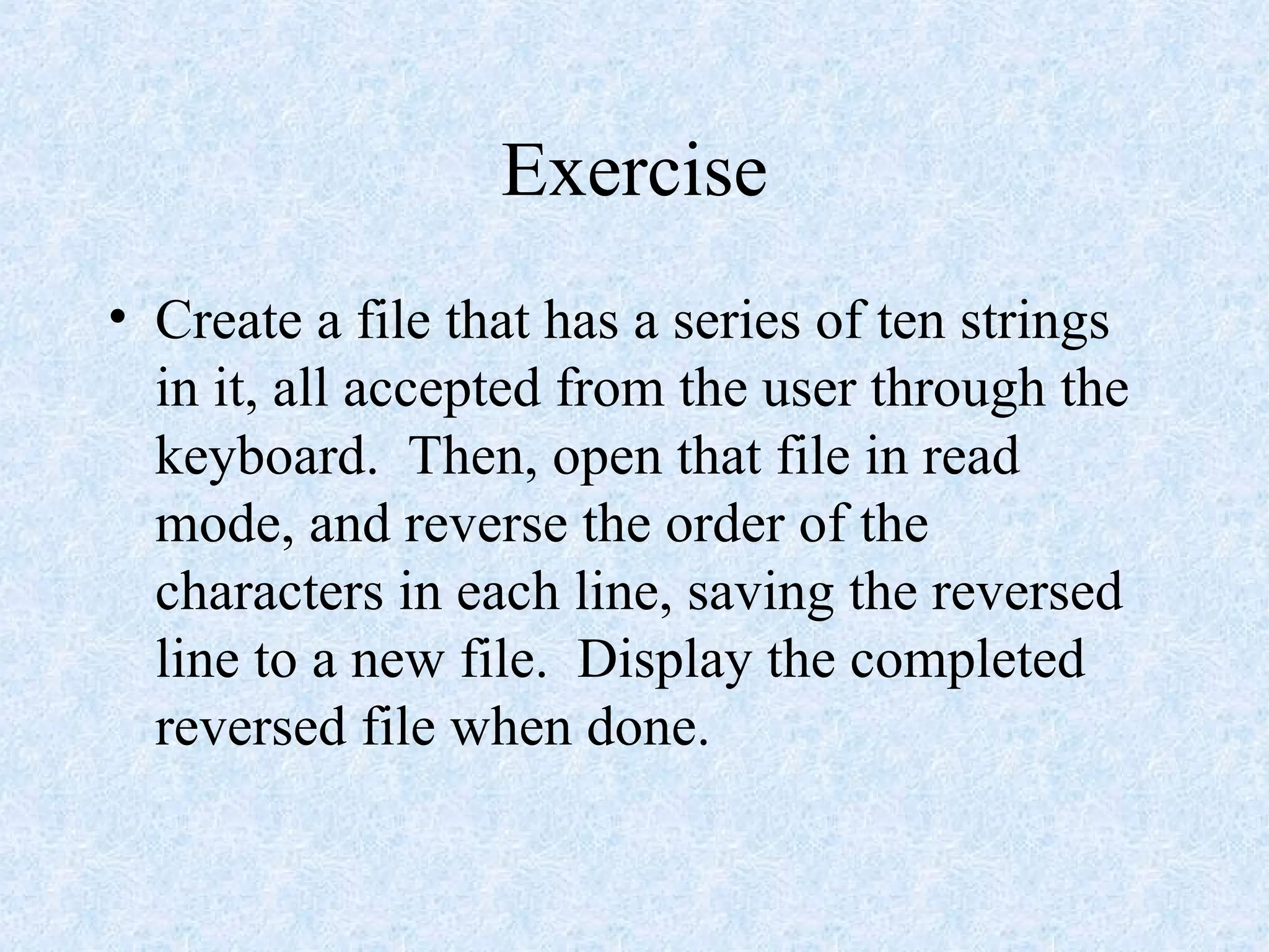 Exercise
• Create a file that has a series of ten strings
in it, all accepted from the user through the
keyboard. Then, open that file in read
mode, and reverse the order of the
characters in each line, saving the reversed
line to a new file. Display the completed
reversed file when done.
 