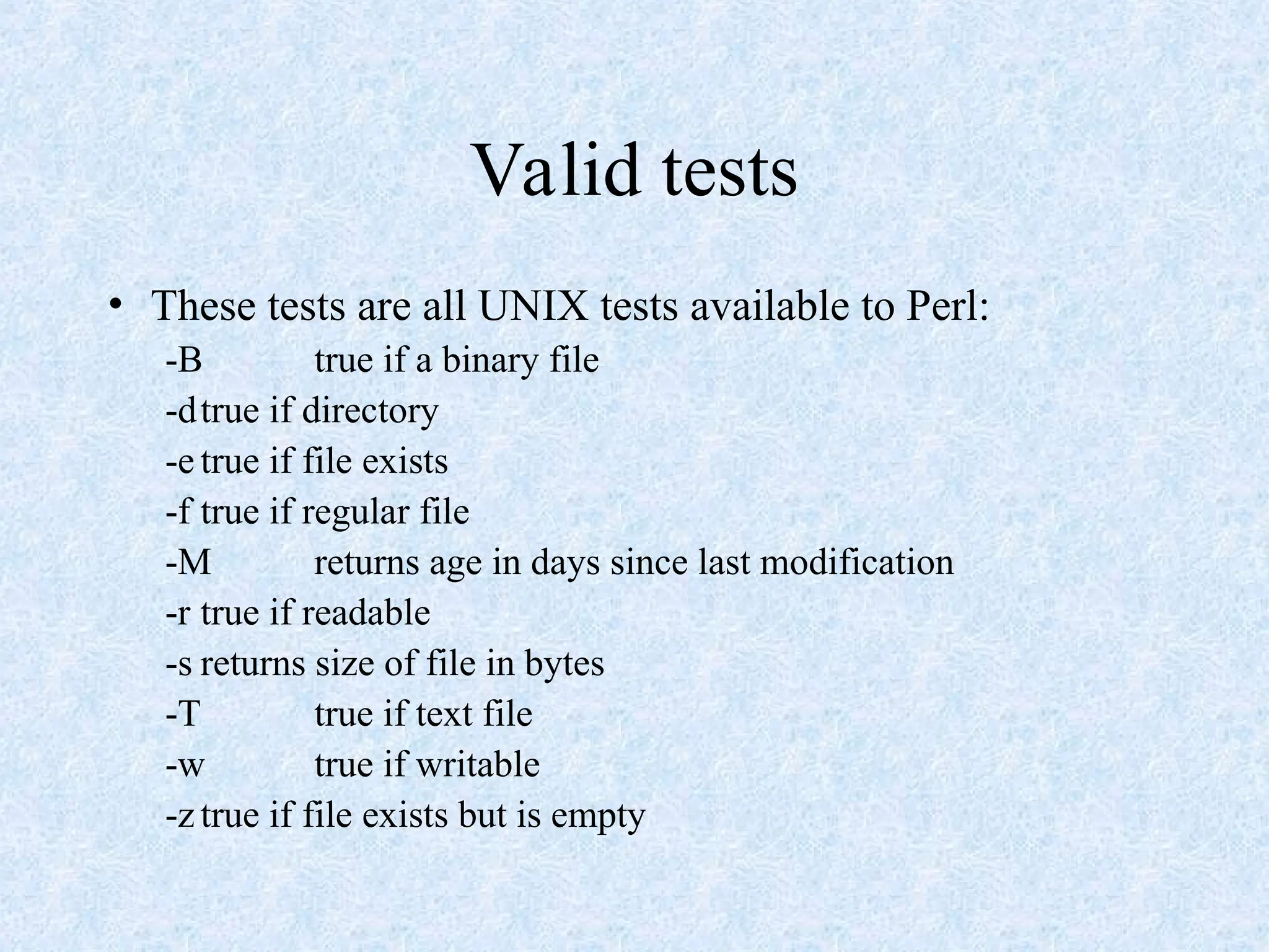 Valid tests
• These tests are all UNIX tests available to Perl:
-B true if a binary file
-dtrue if directory
-e true if file exists
-f true if regular file
-M returns age in days since last modification
-r true if readable
-s returns size of file in bytes
-T true if text file
-w true if writable
-z true if file exists but is empty
 