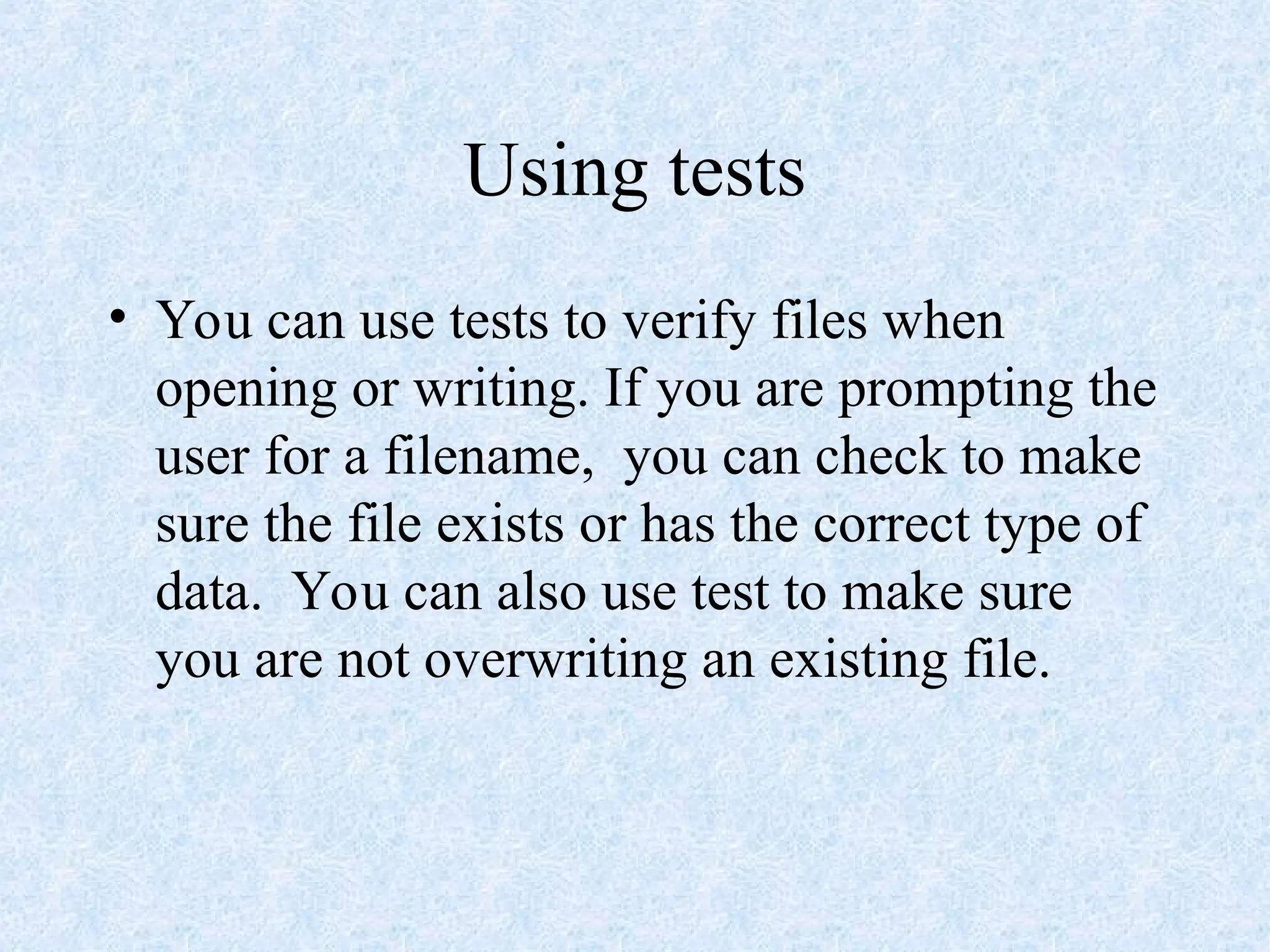 Using tests
• You can use tests to verify files when
opening or writing. If you are prompting the
user for a filename, you can check to make
sure the file exists or has the correct type of
data. You can also use test to make sure
you are not overwriting an existing file.
 