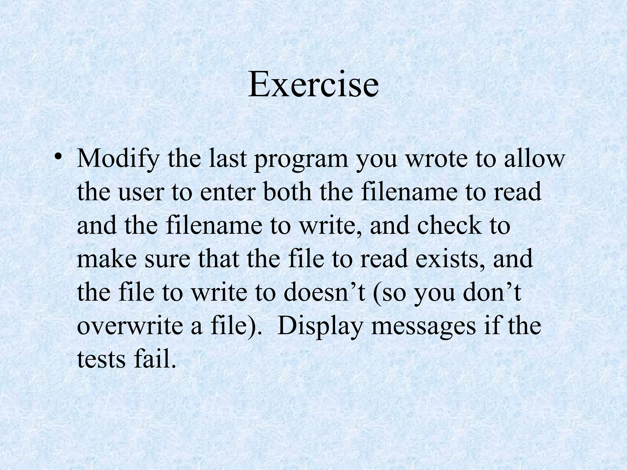 Exercise
• Modify the last program you wrote to allow
the user to enter both the filename to read
and the filename to write, and check to
make sure that the file to read exists, and
the file to write to doesn’t (so you don’t
overwrite a file). Display messages if the
tests fail.
 