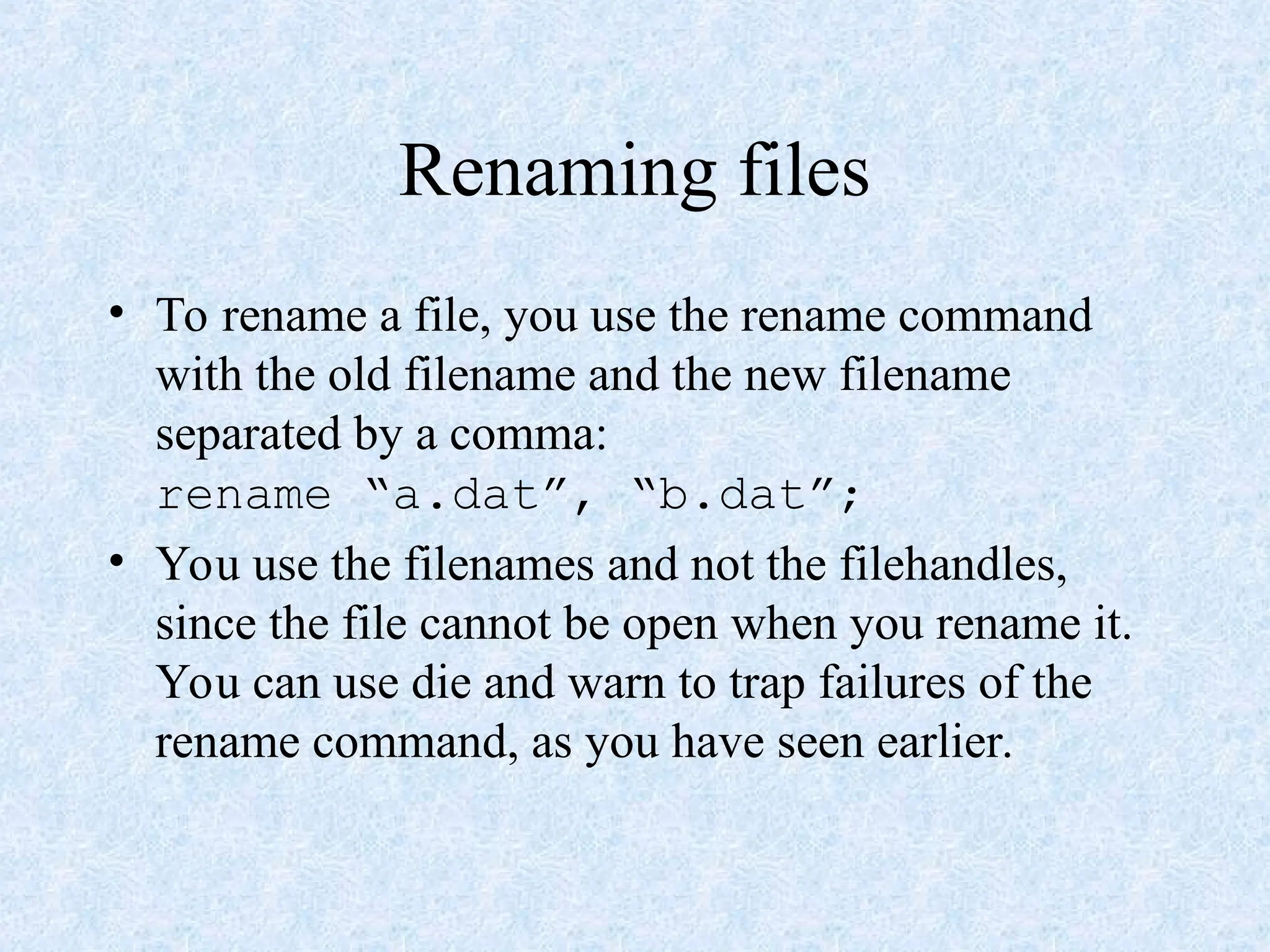 Renaming files
• To rename a file, you use the rename command
with the old filename and the new filename
separated by a comma:
rename “a.dat”, “b.dat”;
• You use the filenames and not the filehandles,
since the file cannot be open when you rename it.
You can use die and warn to trap failures of the
rename command, as you have seen earlier.
 