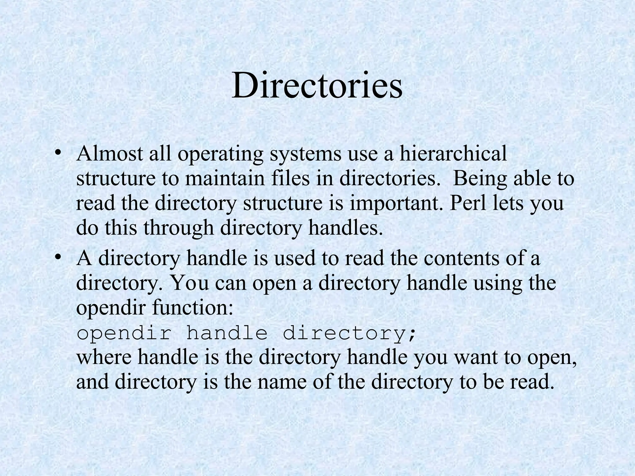 Directories
• Almost all operating systems use a hierarchical
structure to maintain files in directories. Being able to
read the directory structure is important. Perl lets you
do this through directory handles.
• A directory handle is used to read the contents of a
directory. You can open a directory handle using the
opendir function:
opendir handle directory;
where handle is the directory handle you want to open,
and directory is the name of the directory to be read.
 