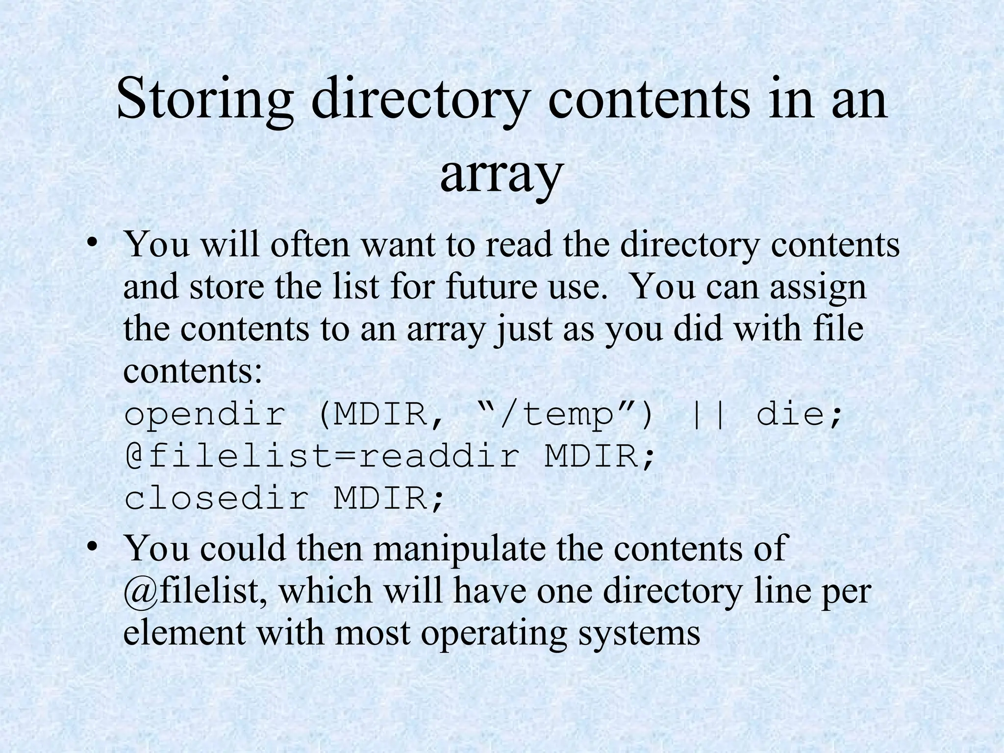 Storing directory contents in an
array
• You will often want to read the directory contents
and store the list for future use. You can assign
the contents to an array just as you did with file
contents:
opendir (MDIR, “/temp”) || die;
@filelist=readdir MDIR;
closedir MDIR;
• You could then manipulate the contents of
@filelist, which will have one directory line per
element with most operating systems
 