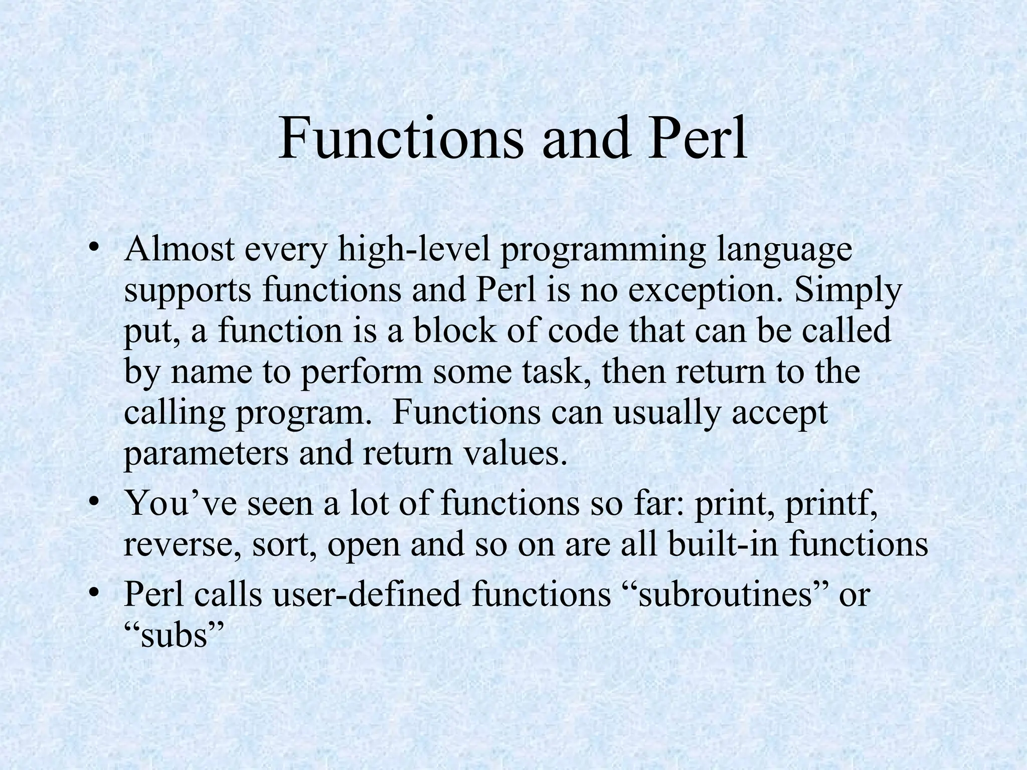 Functions and Perl
• Almost every high-level programming language
supports functions and Perl is no exception. Simply
put, a function is a block of code that can be called
by name to perform some task, then return to the
calling program. Functions can usually accept
parameters and return values.
• You’ve seen a lot of functions so far: print, printf,
reverse, sort, open and so on are all built-in functions
• Perl calls user-defined functions “subroutines” or
“subs”
 