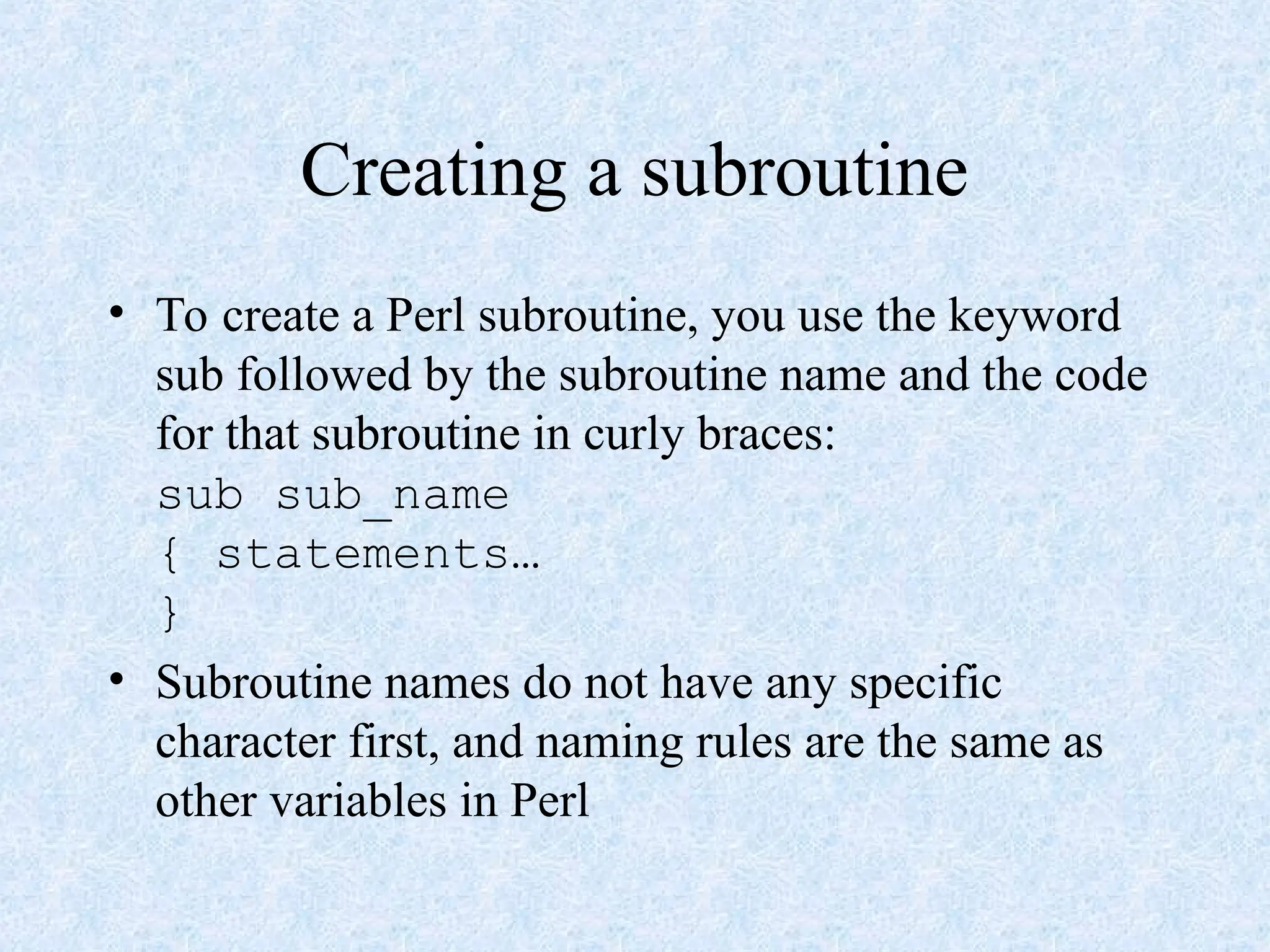 Creating a subroutine
• To create a Perl subroutine, you use the keyword
sub followed by the subroutine name and the code
for that subroutine in curly braces:
sub sub_name
{ statements…
}
• Subroutine names do not have any specific
character first, and naming rules are the same as
other variables in Perl
 