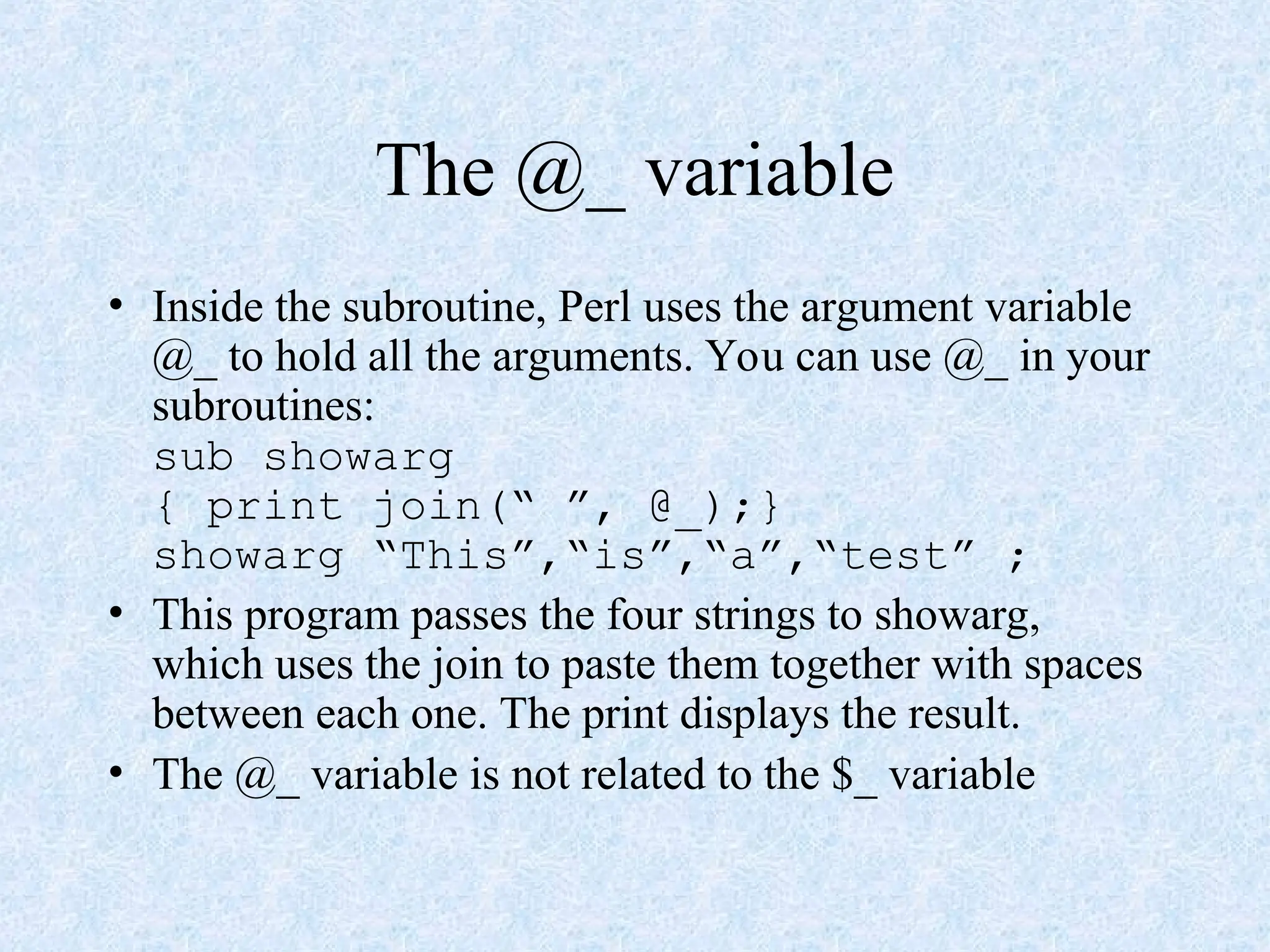 The @_ variable
• Inside the subroutine, Perl uses the argument variable
@_ to hold all the arguments. You can use @_ in your
subroutines:
sub showarg
{ print join(“ ”, @_);}
showarg “This”,“is”,“a”,“test” ;
• This program passes the four strings to showarg,
which uses the join to paste them together with spaces
between each one. The print displays the result.
• The @_ variable is not related to the $_ variable
 