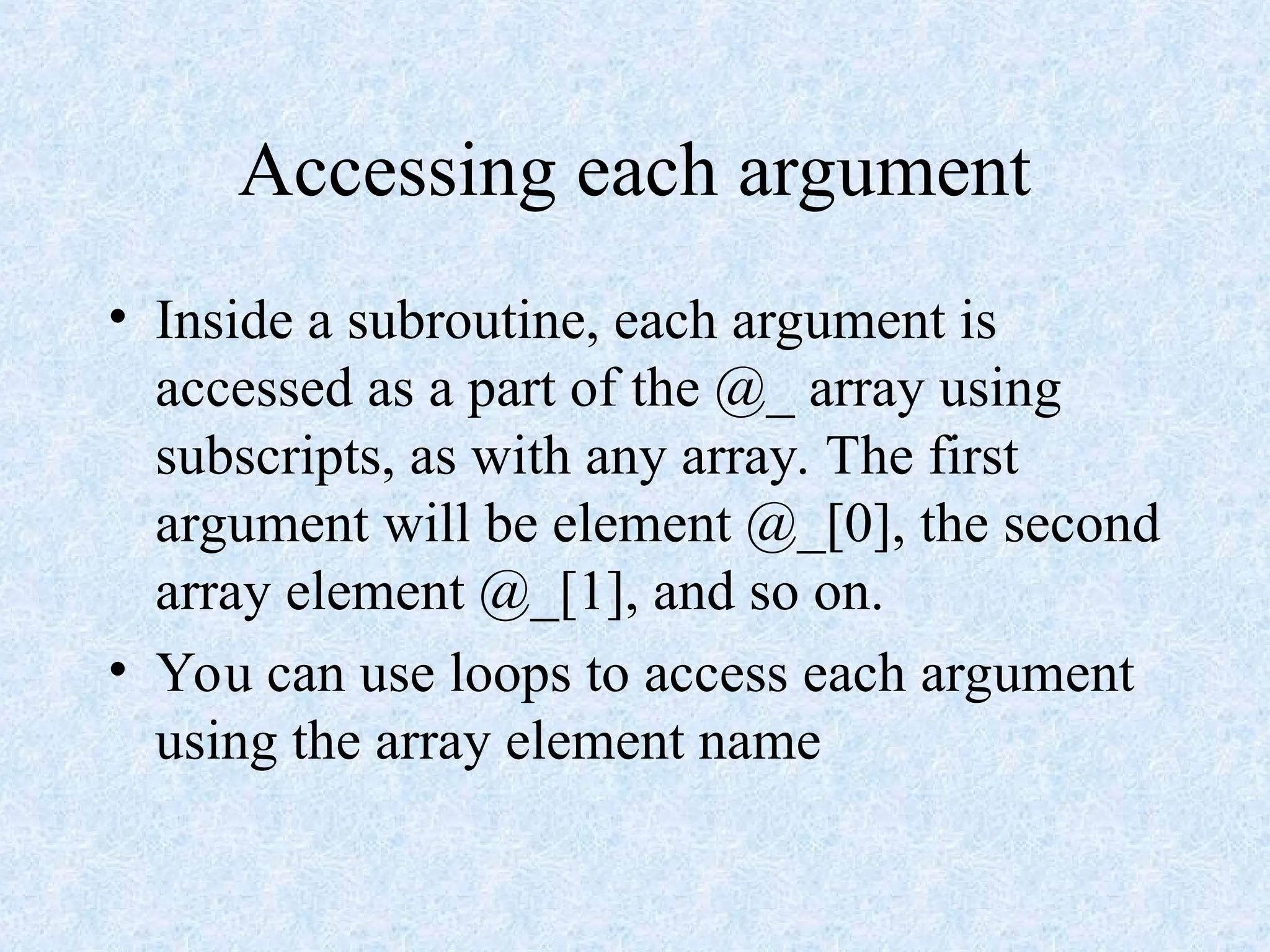 Accessing each argument
• Inside a subroutine, each argument is
accessed as a part of the @_ array using
subscripts, as with any array. The first
argument will be element @_[0], the second
array element @_[1], and so on.
• You can use loops to access each argument
using the array element name
 