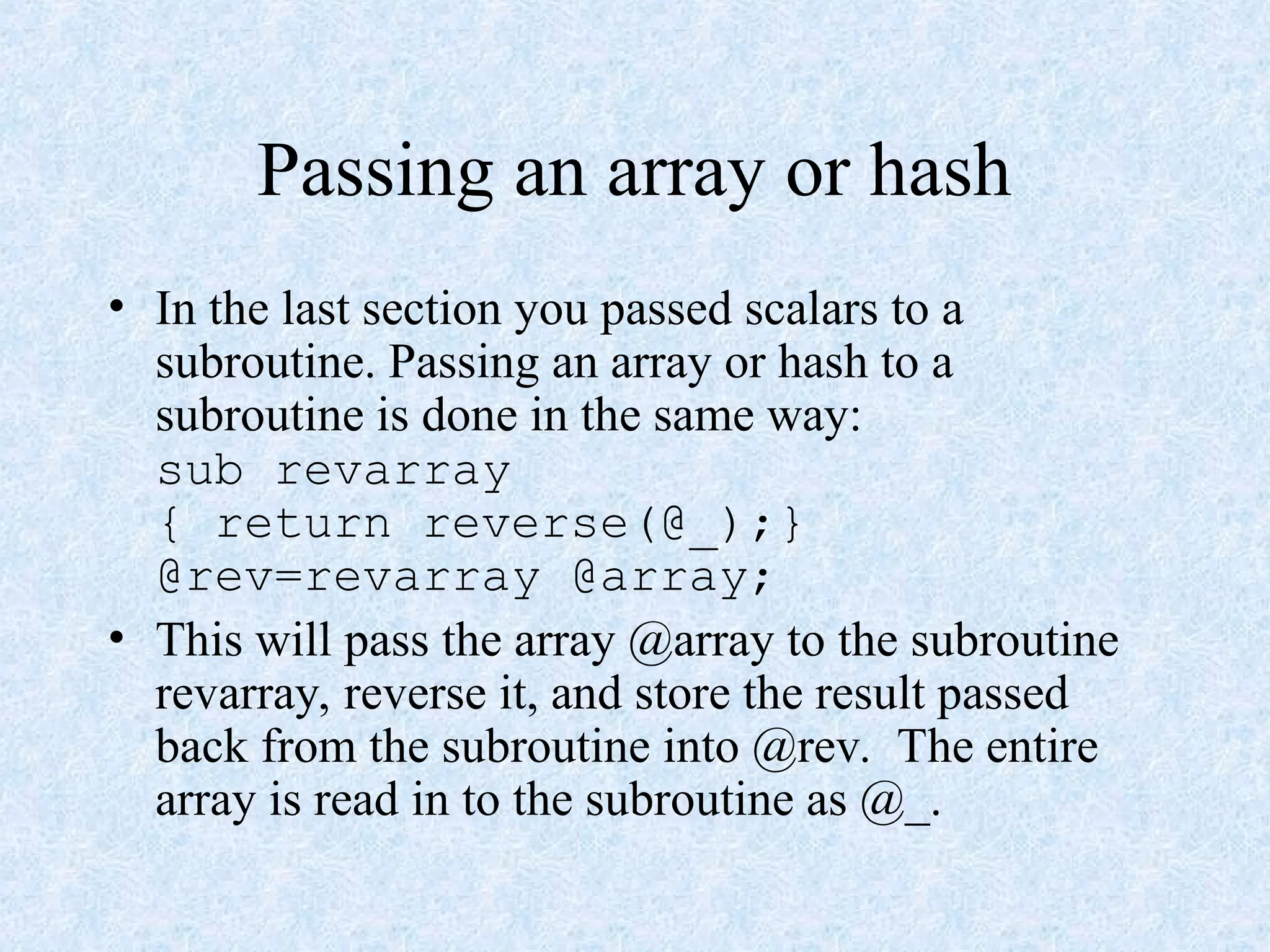 Passing an array or hash
• In the last section you passed scalars to a
subroutine. Passing an array or hash to a
subroutine is done in the same way:
sub revarray
{ return reverse(@_);}
@rev=revarray @array;
• This will pass the array @array to the subroutine
revarray, reverse it, and store the result passed
back from the subroutine into @rev. The entire
array is read in to the subroutine as @_.
 