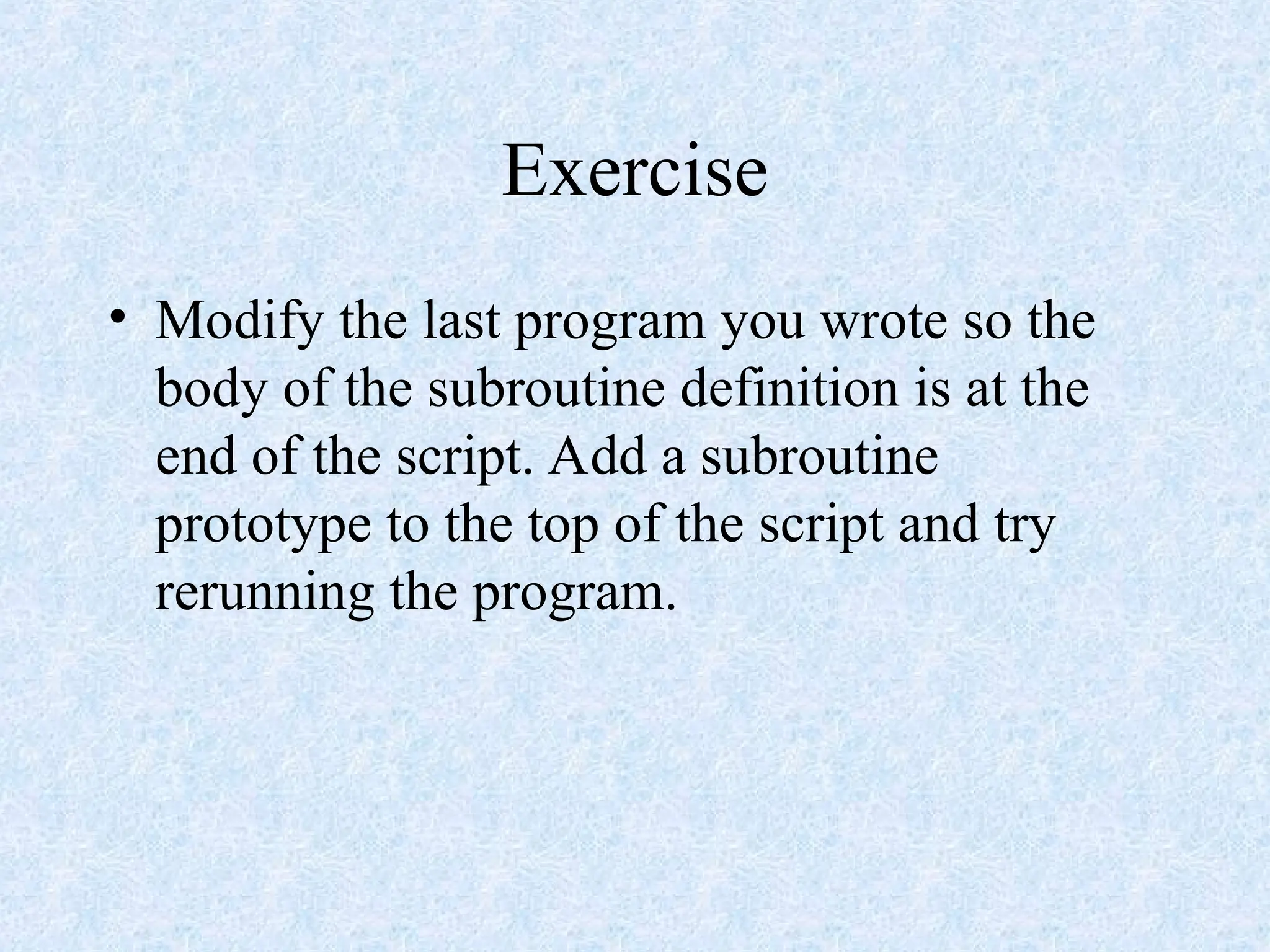 Exercise
• Modify the last program you wrote so the
body of the subroutine definition is at the
end of the script. Add a subroutine
prototype to the top of the script and try
rerunning the program.
 