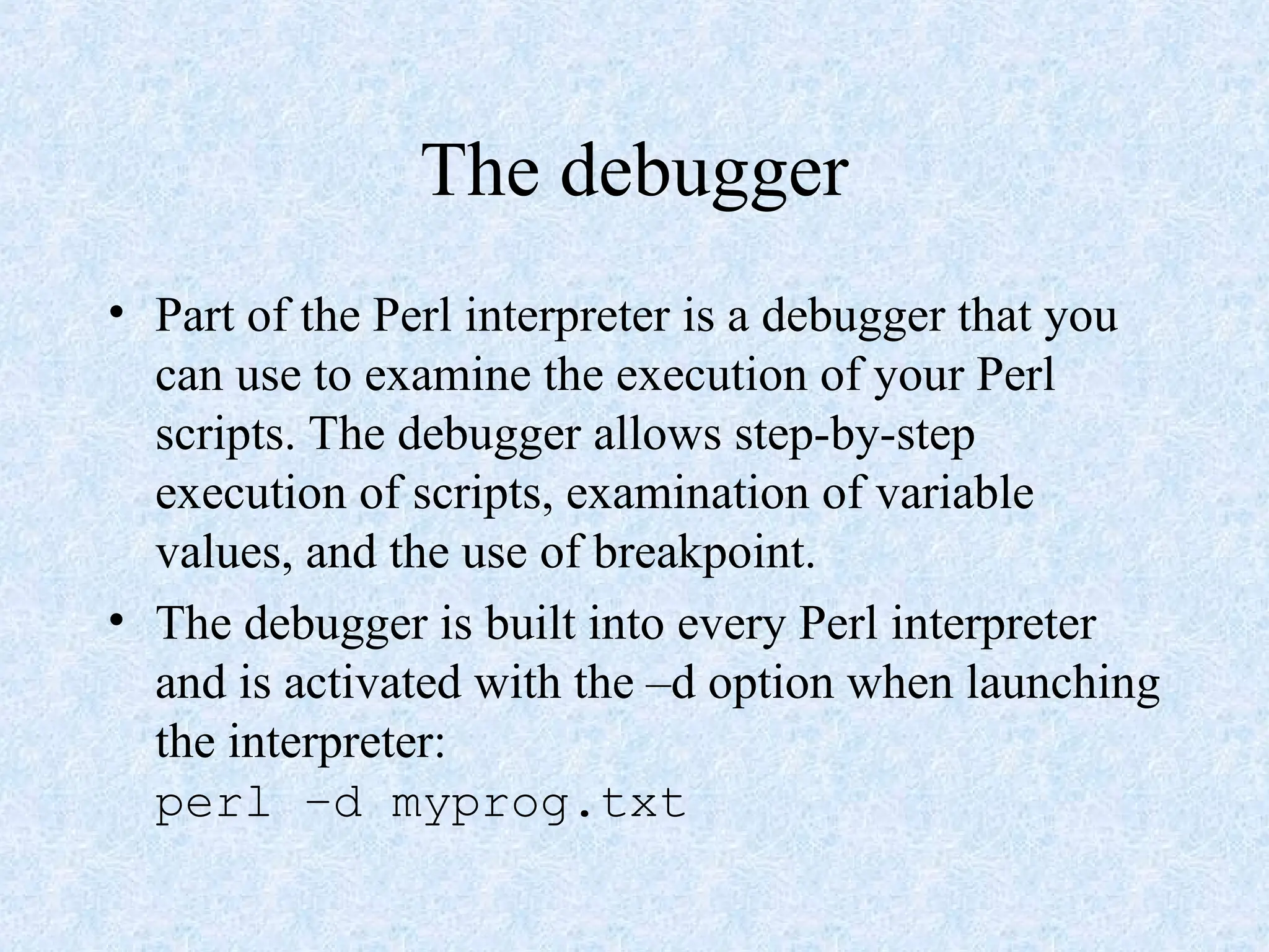 The debugger
• Part of the Perl interpreter is a debugger that you
can use to examine the execution of your Perl
scripts. The debugger allows step-by-step
execution of scripts, examination of variable
values, and the use of breakpoint.
• The debugger is built into every Perl interpreter
and is activated with the –d option when launching
the interpreter:
perl –d myprog.txt
 