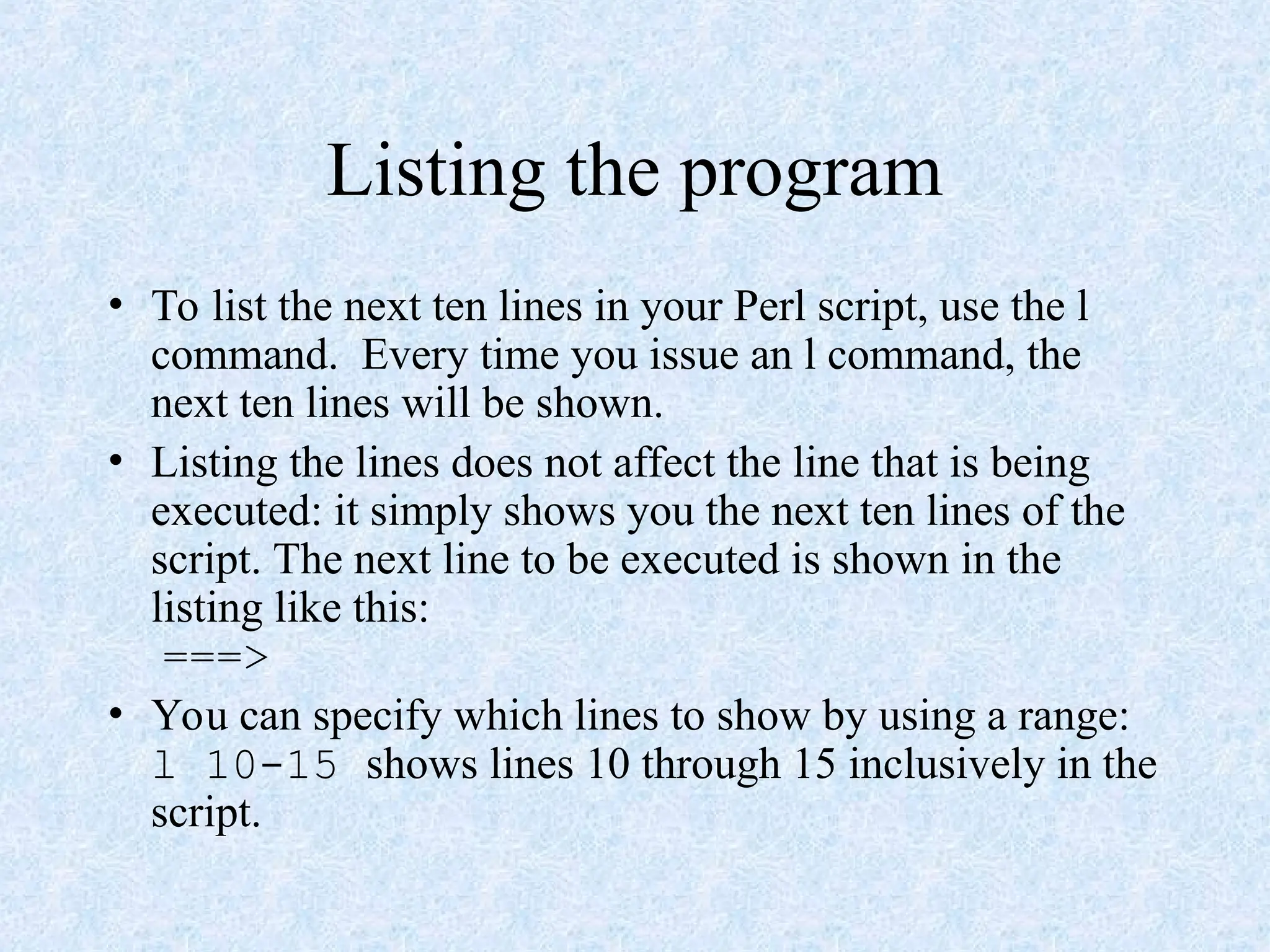 Listing the program
• To list the next ten lines in your Perl script, use the l
command. Every time you issue an l command, the
next ten lines will be shown.
• Listing the lines does not affect the line that is being
executed: it simply shows you the next ten lines of the
script. The next line to be executed is shown in the
listing like this:
===>
• You can specify which lines to show by using a range:
l 10-15 shows lines 10 through 15 inclusively in the
script.
 