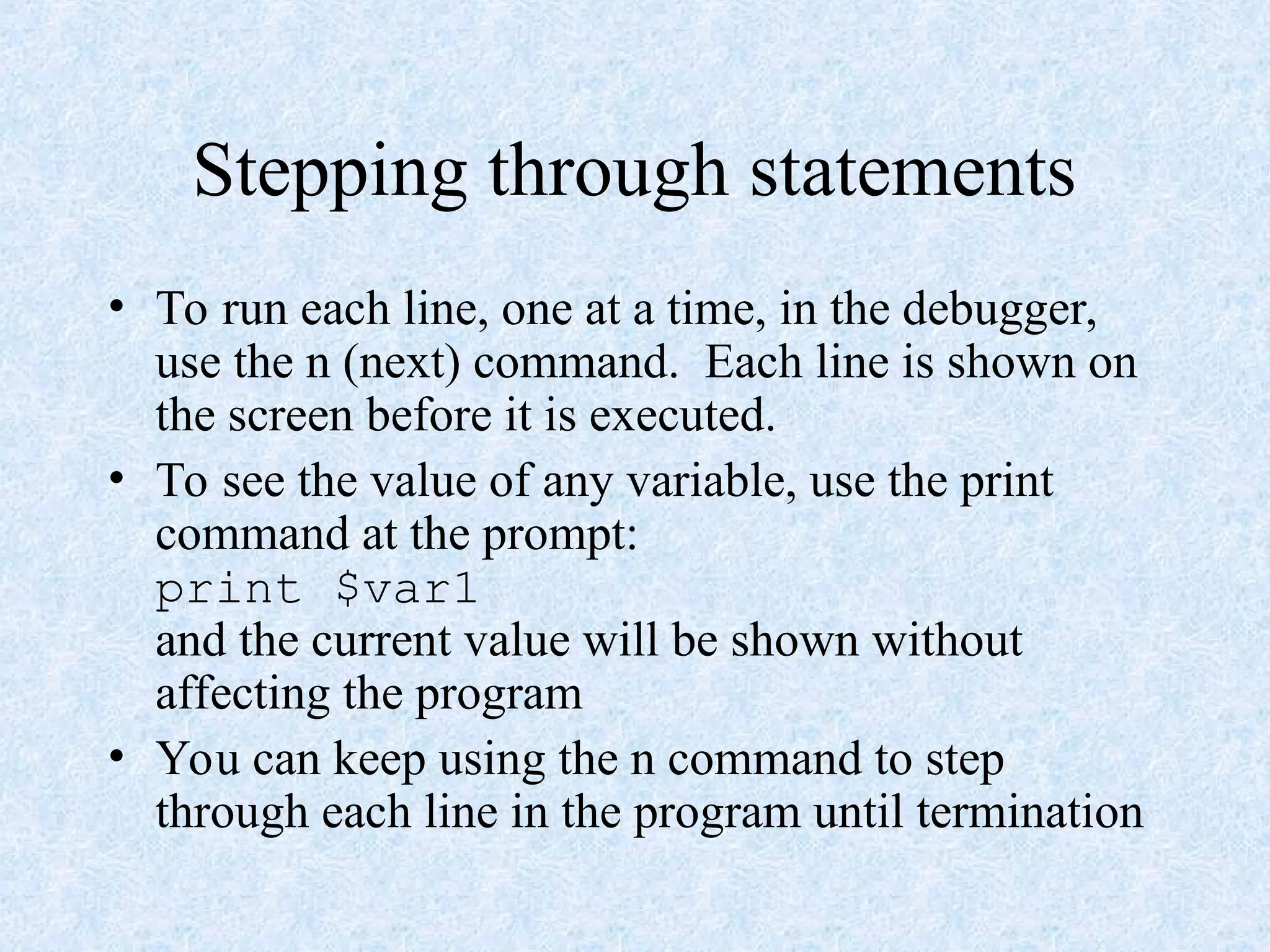 Stepping through statements
• To run each line, one at a time, in the debugger,
use the n (next) command. Each line is shown on
the screen before it is executed.
• To see the value of any variable, use the print
command at the prompt:
print $var1
and the current value will be shown without
affecting the program
• You can keep using the n command to step
through each line in the program until termination
 