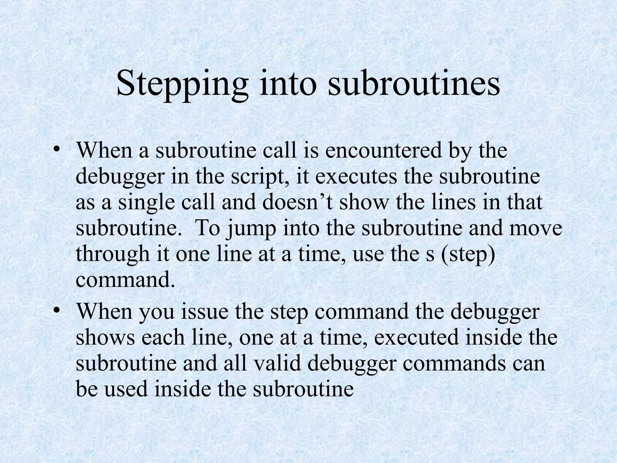 Stepping into subroutines
• When a subroutine call is encountered by the
debugger in the script, it executes the subroutine
as a single call and doesn’t show the lines in that
subroutine. To jump into the subroutine and move
through it one line at a time, use the s (step)
command.
• When you issue the step command the debugger
shows each line, one at a time, executed inside the
subroutine and all valid debugger commands can
be used inside the subroutine
 
