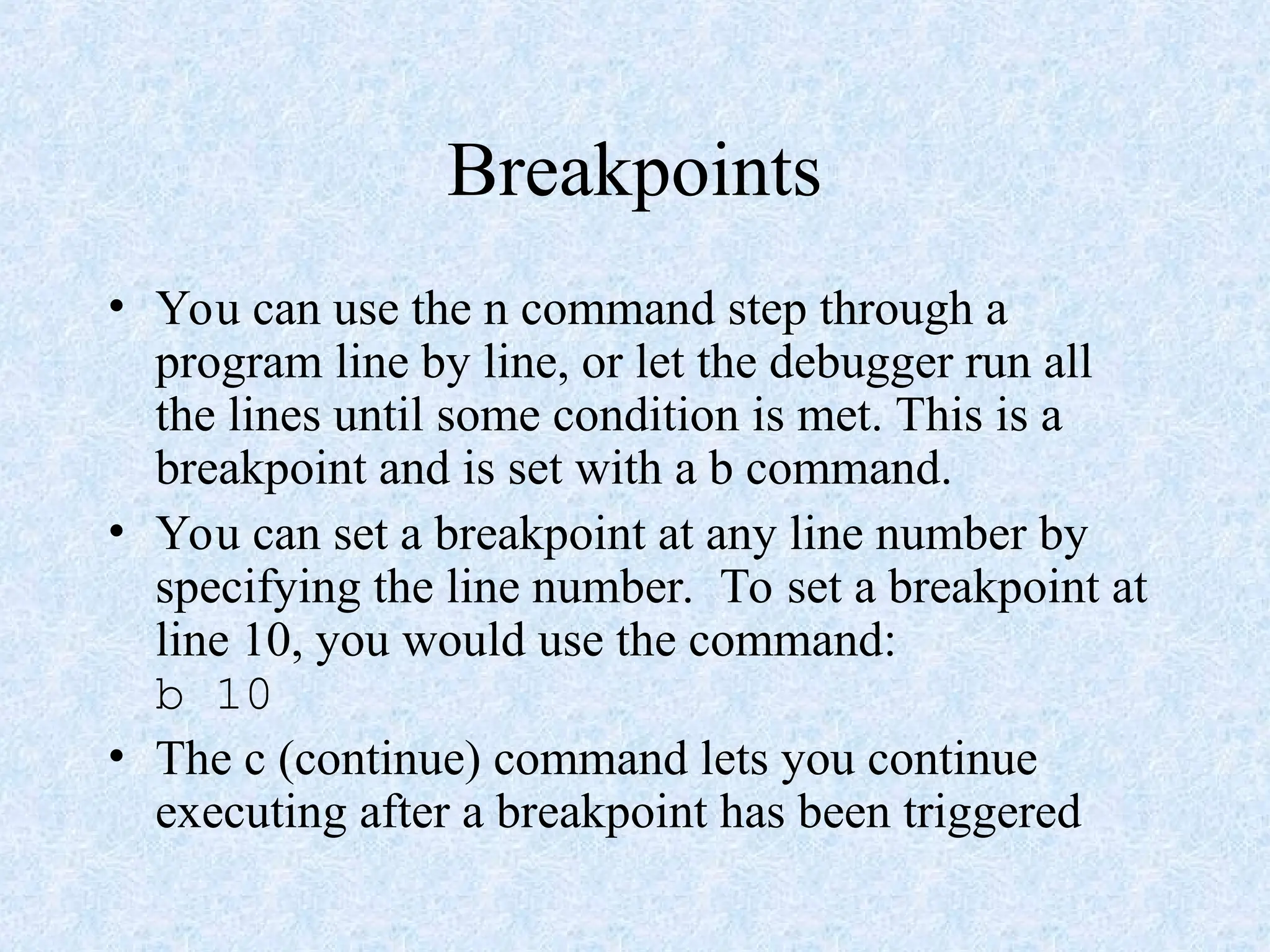 Breakpoints
• You can use the n command step through a
program line by line, or let the debugger run all
the lines until some condition is met. This is a
breakpoint and is set with a b command.
• You can set a breakpoint at any line number by
specifying the line number. To set a breakpoint at
line 10, you would use the command:
b 10
• The c (continue) command lets you continue
executing after a breakpoint has been triggered
 