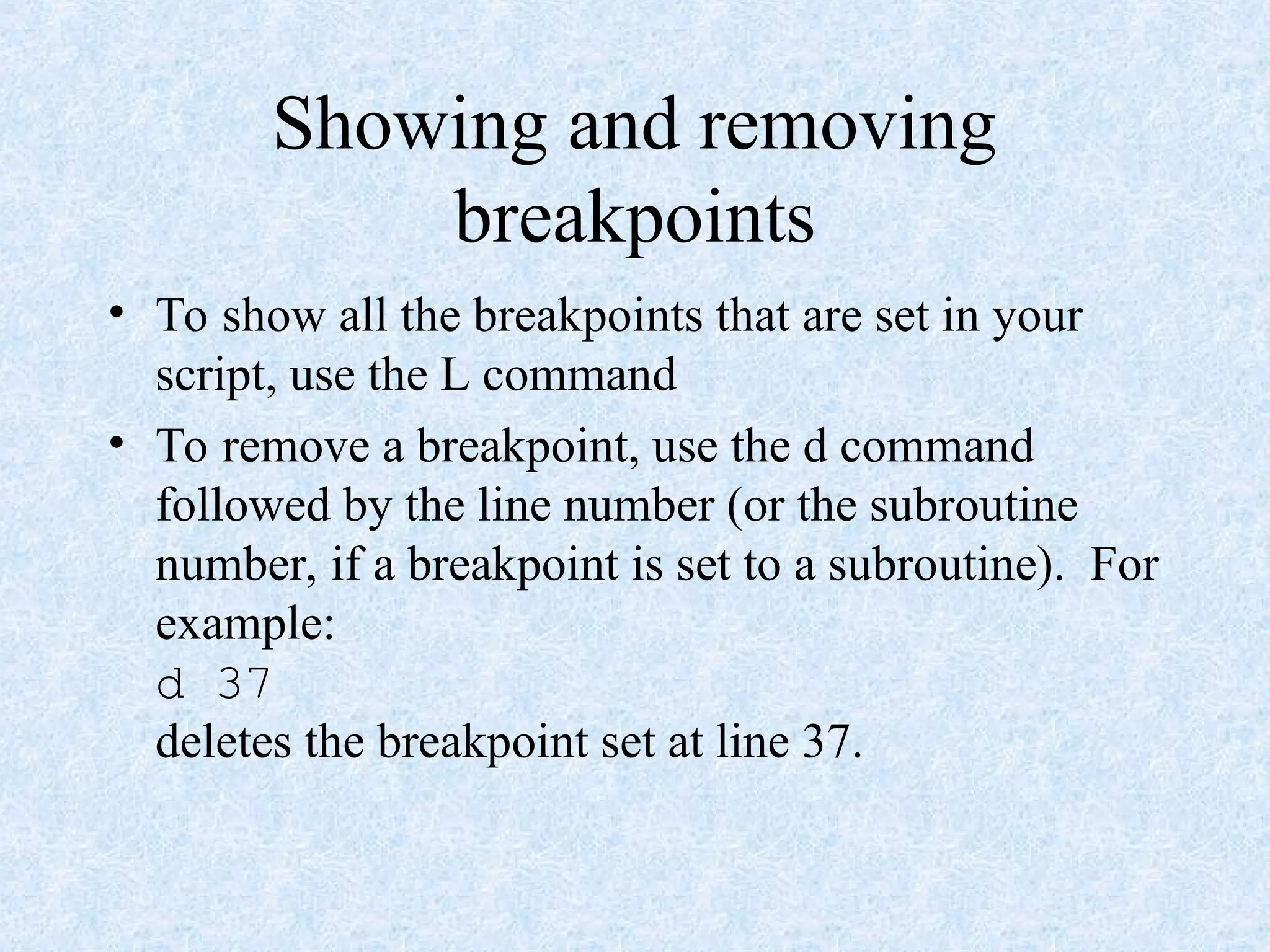 Showing and removing
breakpoints
• To show all the breakpoints that are set in your
script, use the L command
• To remove a breakpoint, use the d command
followed by the line number (or the subroutine
number, if a breakpoint is set to a subroutine). For
example:
d 37
deletes the breakpoint set at line 37.
 
