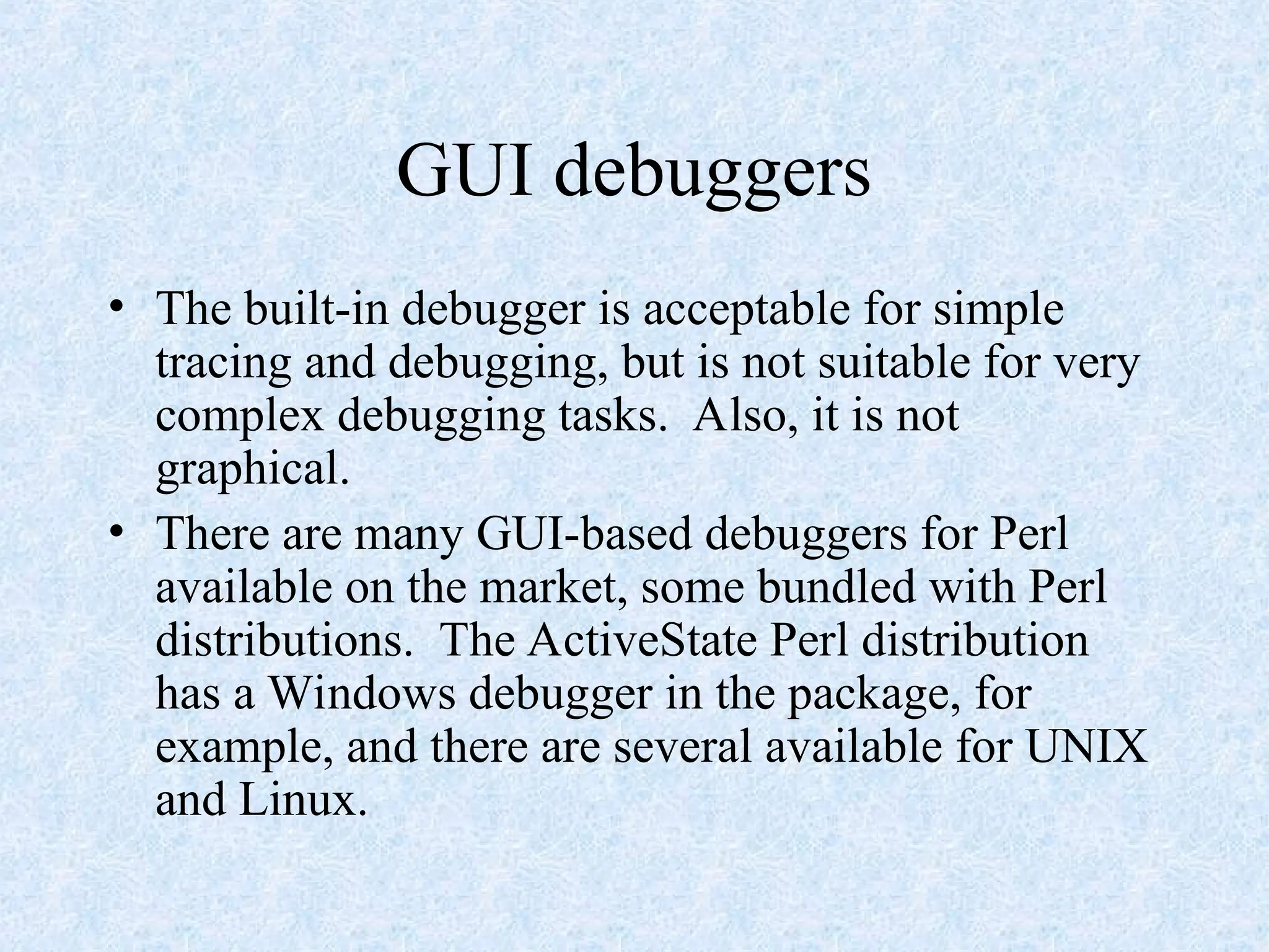 GUI debuggers
• The built-in debugger is acceptable for simple
tracing and debugging, but is not suitable for very
complex debugging tasks. Also, it is not
graphical.
• There are many GUI-based debuggers for Perl
available on the market, some bundled with Perl
distributions. The ActiveState Perl distribution
has a Windows debugger in the package, for
example, and there are several available for UNIX
and Linux.
 