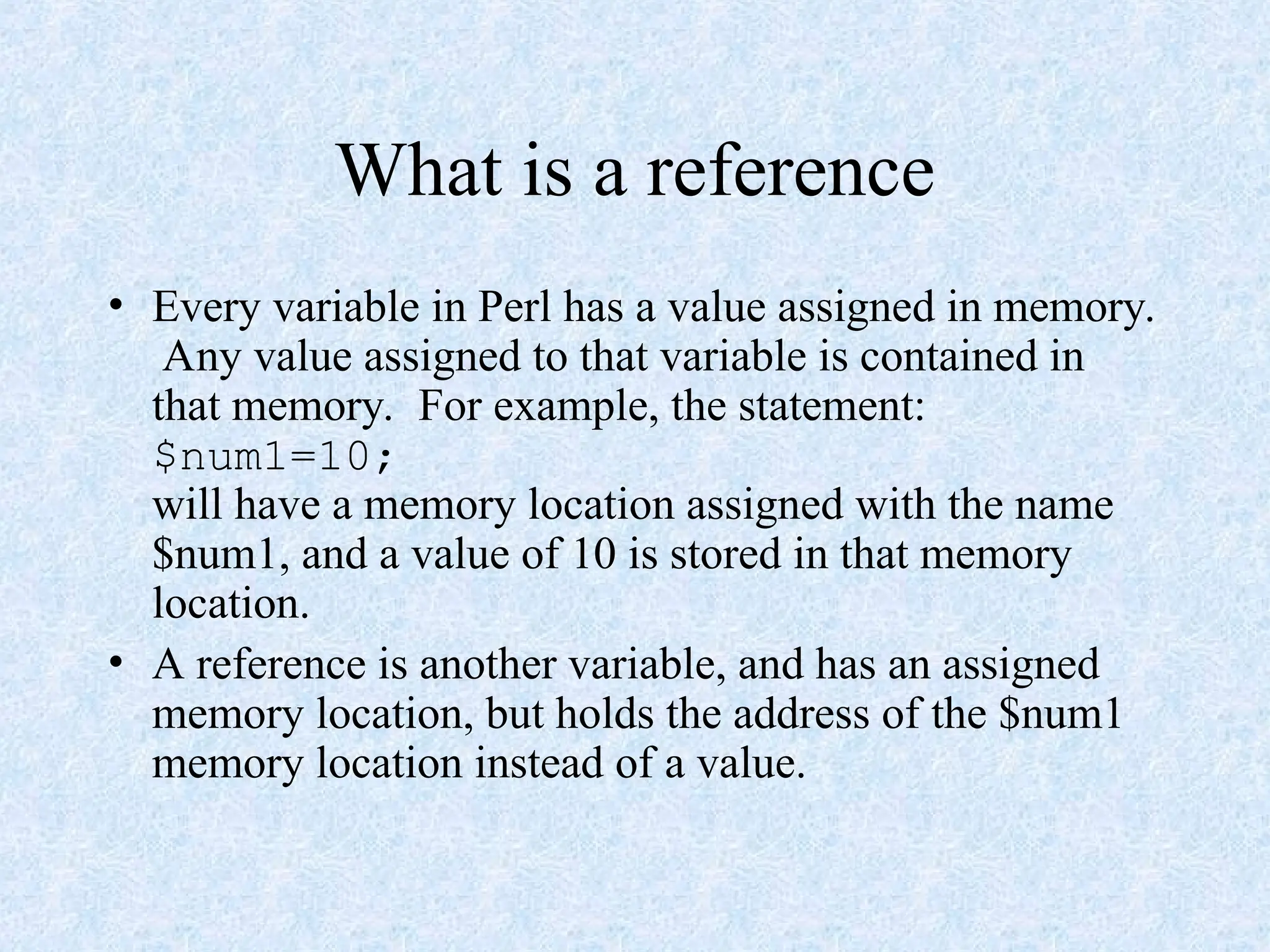 What is a reference
• Every variable in Perl has a value assigned in memory.
Any value assigned to that variable is contained in
that memory. For example, the statement:
$num1=10;
will have a memory location assigned with the name
$num1, and a value of 10 is stored in that memory
location.
• A reference is another variable, and has an assigned
memory location, but holds the address of the $num1
memory location instead of a value.
 