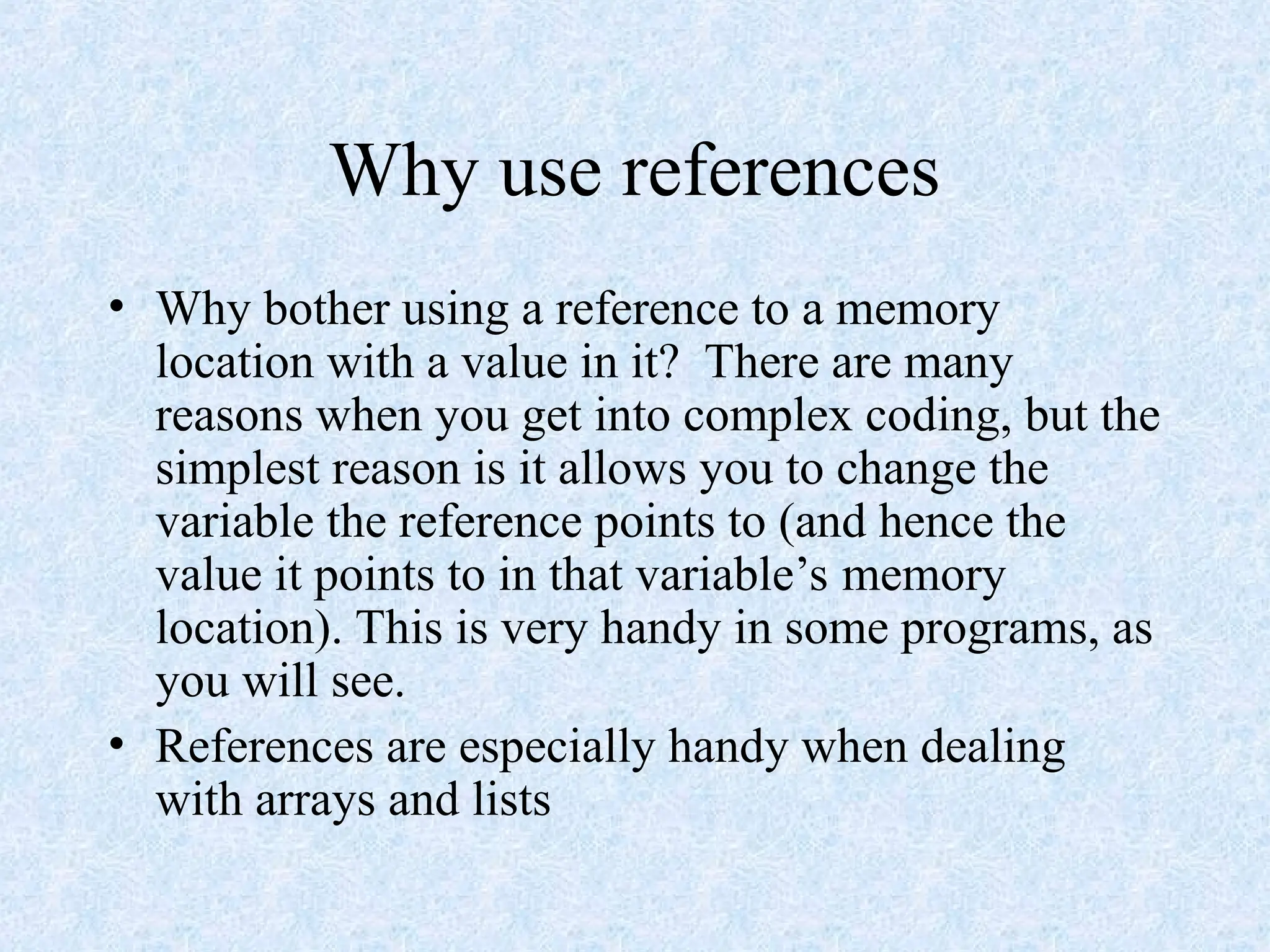 Why use references
• Why bother using a reference to a memory
location with a value in it? There are many
reasons when you get into complex coding, but the
simplest reason is it allows you to change the
variable the reference points to (and hence the
value it points to in that variable’s memory
location). This is very handy in some programs, as
you will see.
• References are especially handy when dealing
with arrays and lists
 