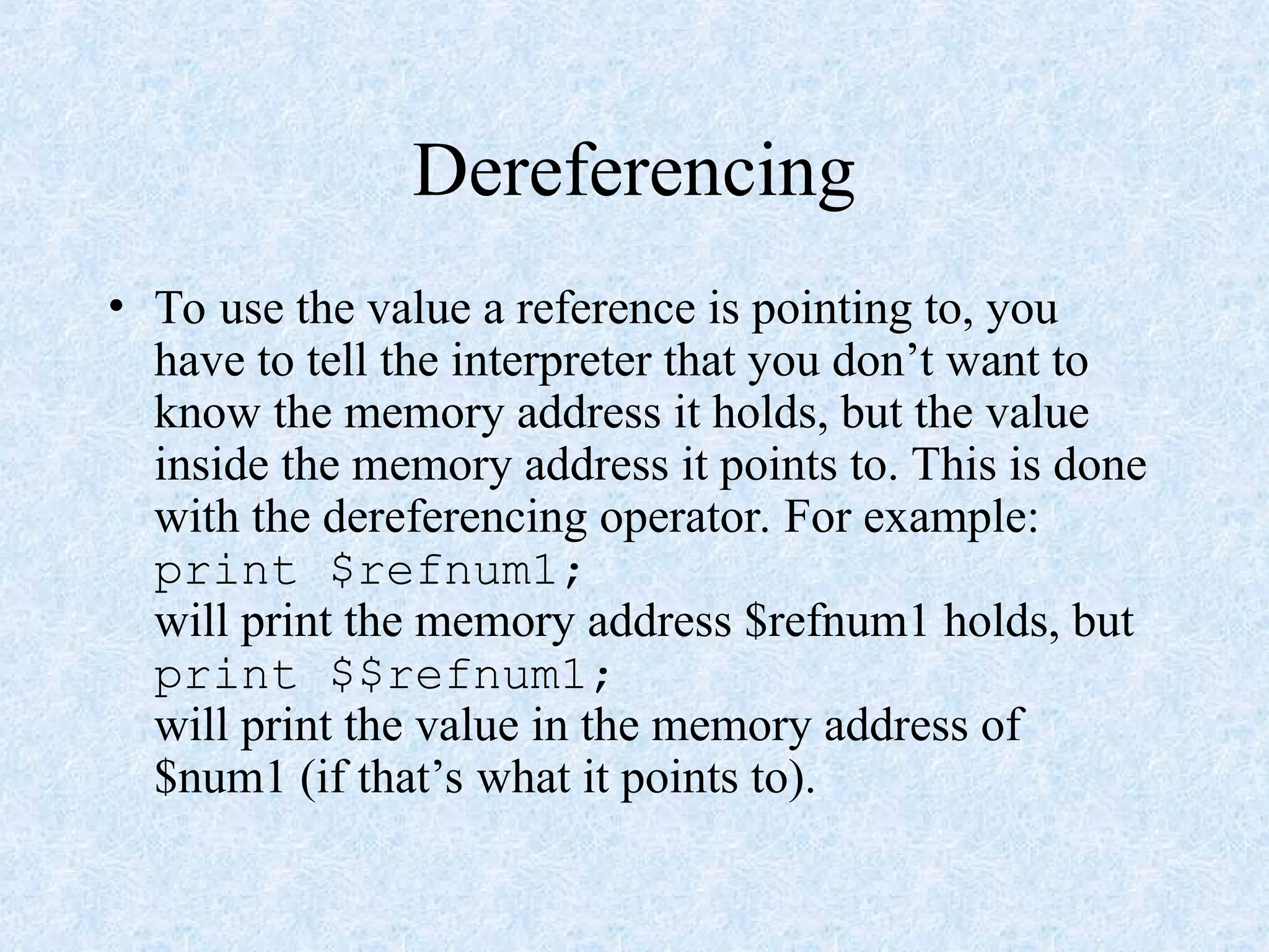 Dereferencing
• To use the value a reference is pointing to, you
have to tell the interpreter that you don’t want to
know the memory address it holds, but the value
inside the memory address it points to. This is done
with the dereferencing operator. For example:
print $refnum1;
will print the memory address $refnum1 holds, but
print $$refnum1;
will print the value in the memory address of
$num1 (if that’s what it points to).
 