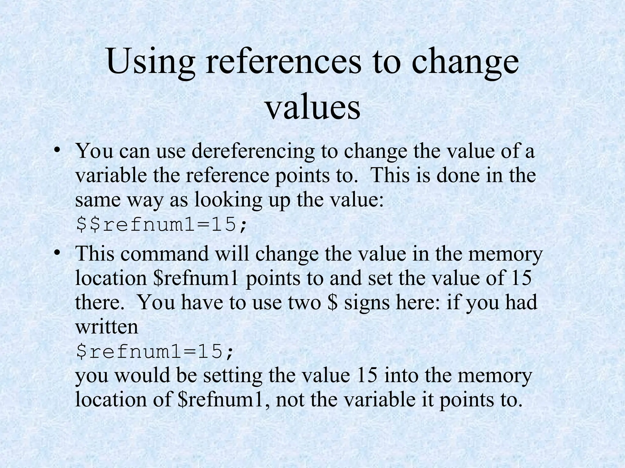Using references to change
values
• You can use dereferencing to change the value of a
variable the reference points to. This is done in the
same way as looking up the value:
$$refnum1=15;
• This command will change the value in the memory
location $refnum1 points to and set the value of 15
there. You have to use two $ signs here: if you had
written
$refnum1=15;
you would be setting the value 15 into the memory
location of $refnum1, not the variable it points to.
 