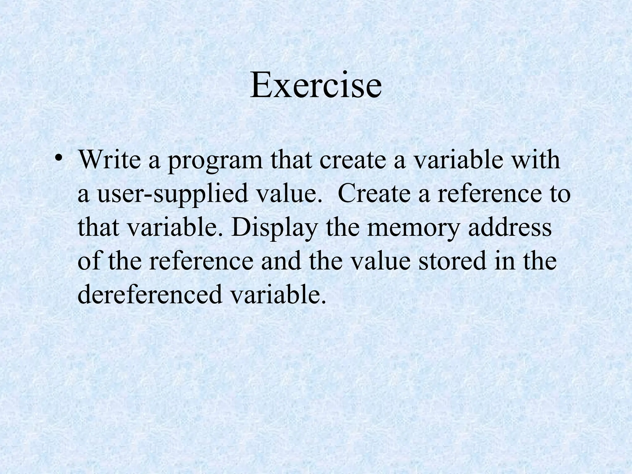 Exercise
• Write a program that create a variable with
a user-supplied value. Create a reference to
that variable. Display the memory address
of the reference and the value stored in the
dereferenced variable.
 