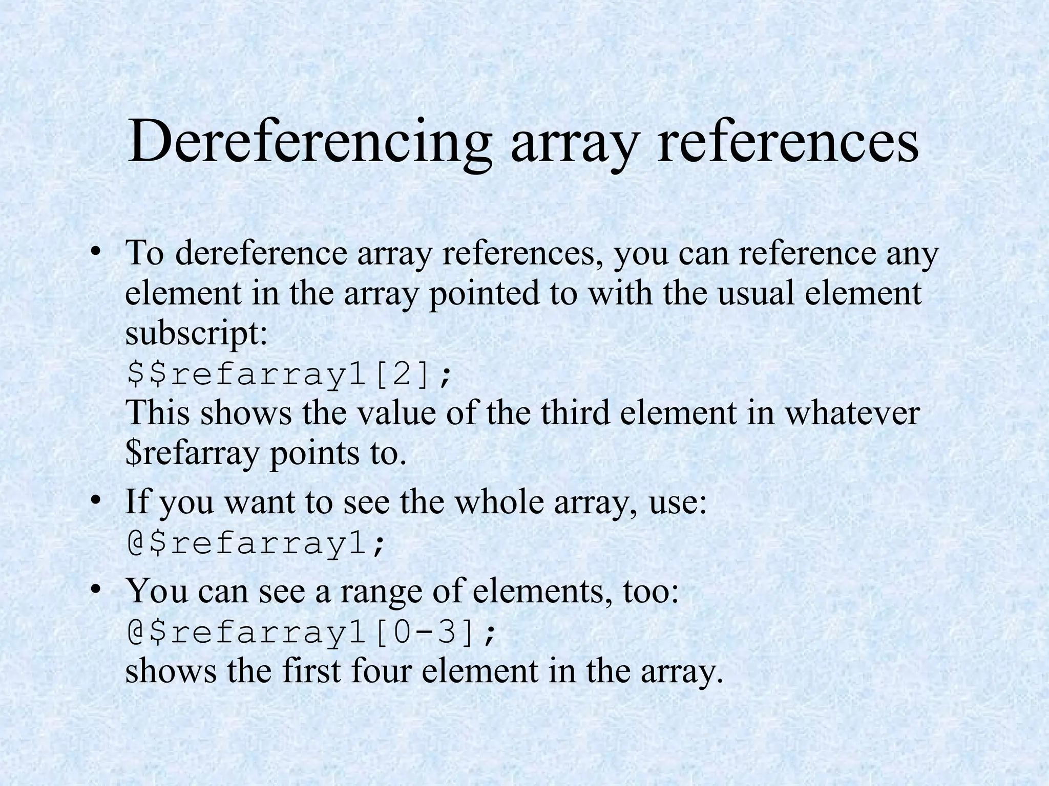 Dereferencing array references
• To dereference array references, you can reference any
element in the array pointed to with the usual element
subscript:
$$refarray1[2];
This shows the value of the third element in whatever
$refarray points to.
• If you want to see the whole array, use:
@$refarray1;
• You can see a range of elements, too:
@$refarray1[0-3];
shows the first four element in the array.
 