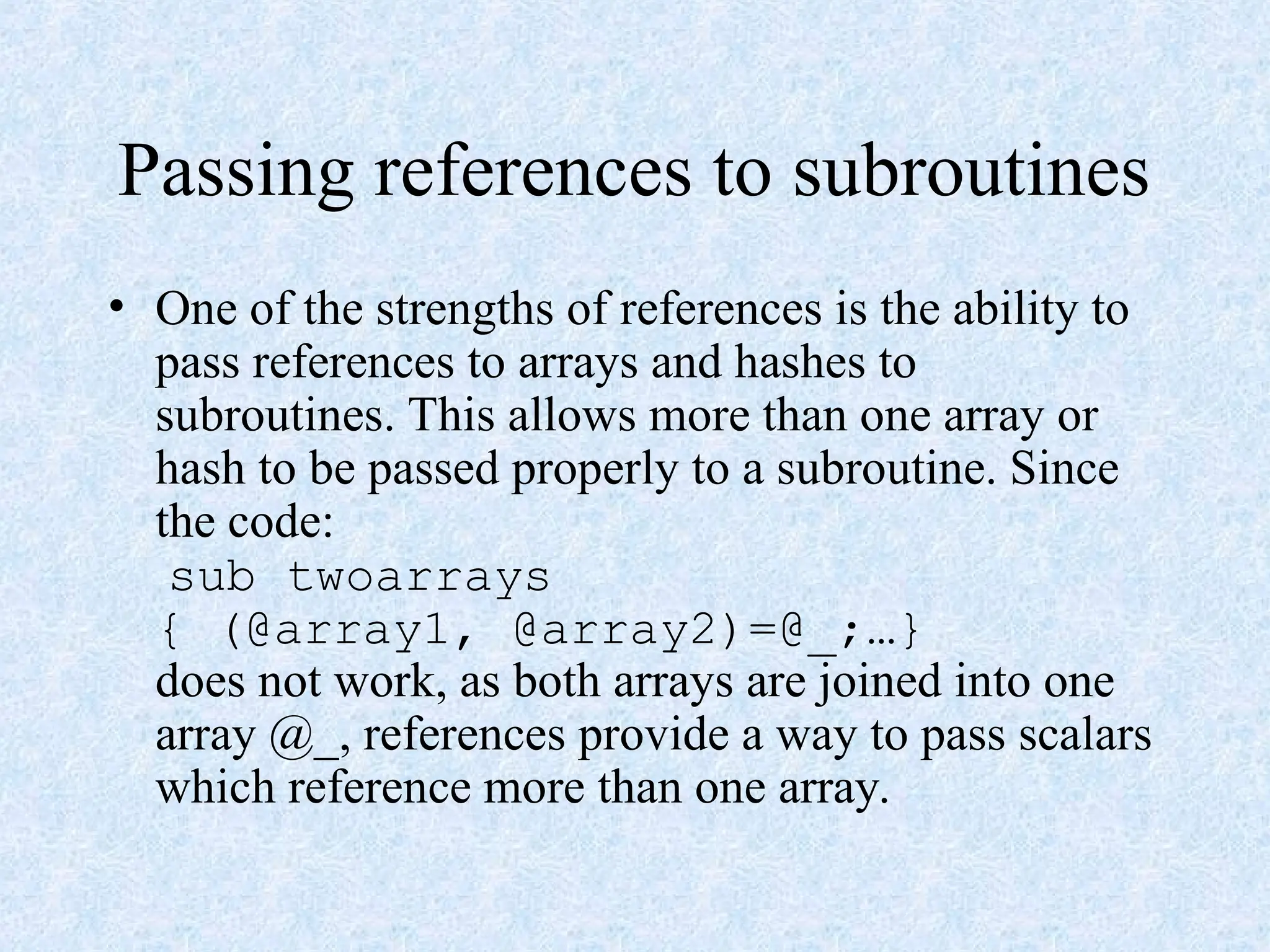 Passing references to subroutines
• One of the strengths of references is the ability to
pass references to arrays and hashes to
subroutines. This allows more than one array or
hash to be passed properly to a subroutine. Since
the code:
sub twoarrays
{ (@array1, @array2)=@_;…}
does not work, as both arrays are joined into one
array @_, references provide a way to pass scalars
which reference more than one array.
 