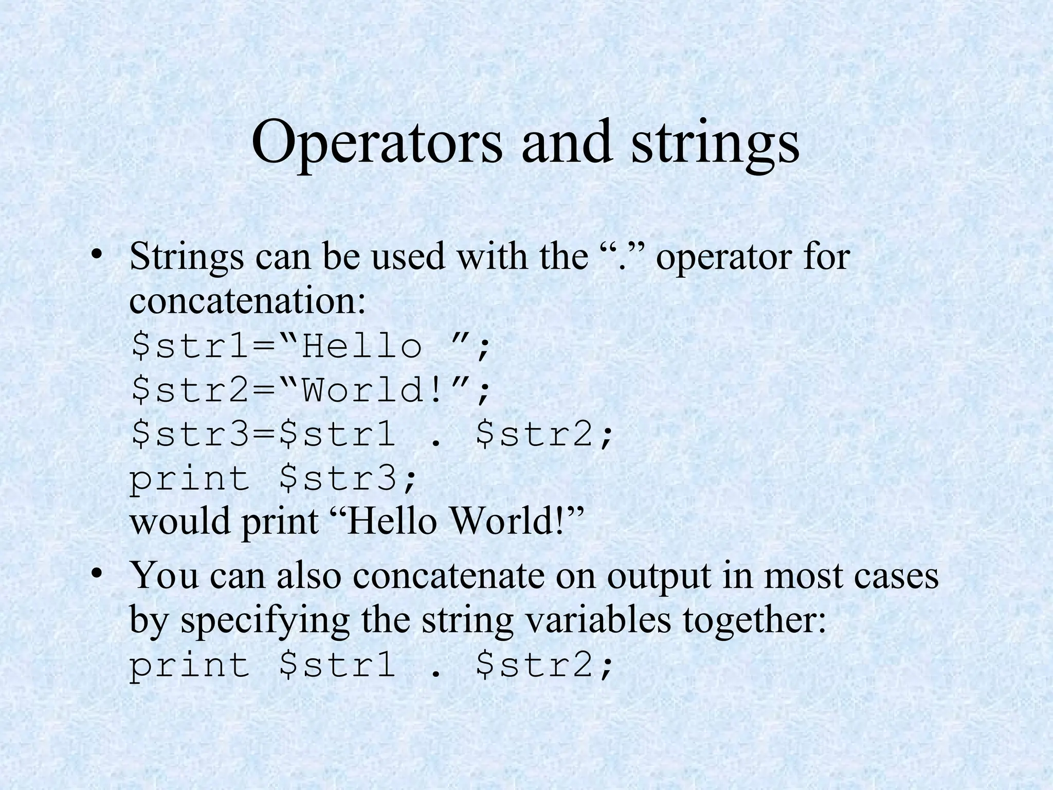 Operators and strings
• Strings can be used with the “.” operator for
concatenation:
$str1=“Hello ”;
$str2=“World!”;
$str3=$str1 . $str2;
print $str3;
would print “Hello World!”
• You can also concatenate on output in most cases
by specifying the string variables together:
print $str1 . $str2;
 