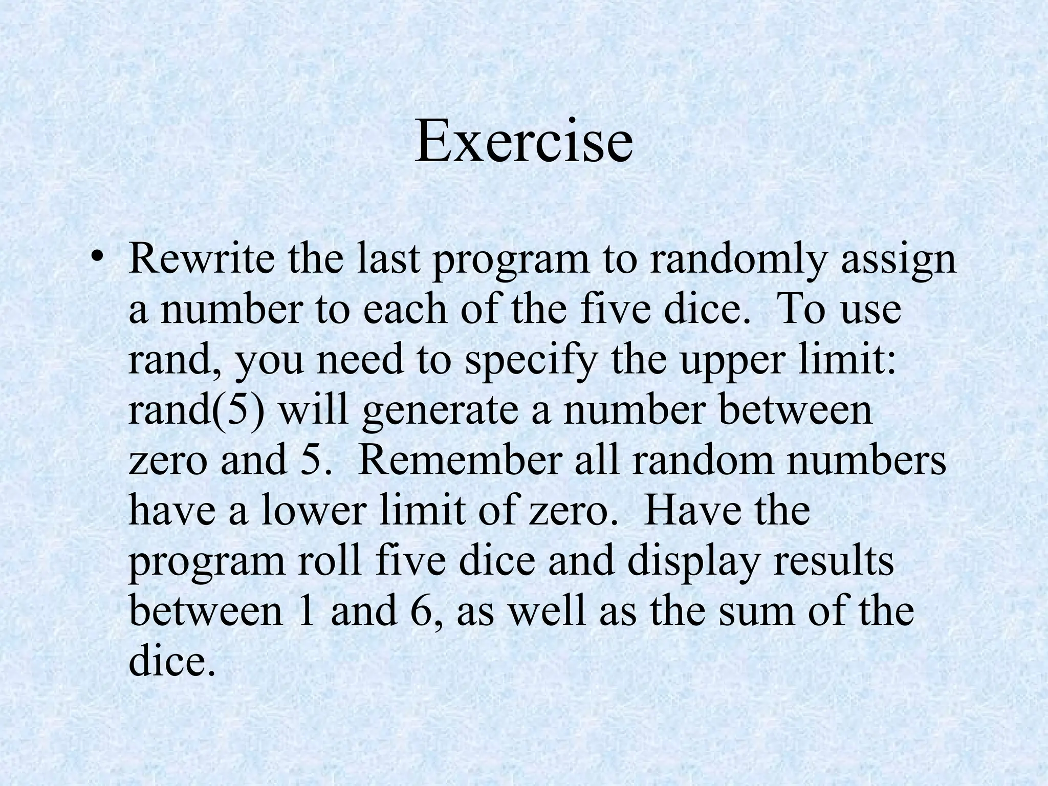 Exercise
• Rewrite the last program to randomly assign
a number to each of the five dice. To use
rand, you need to specify the upper limit:
rand(5) will generate a number between
zero and 5. Remember all random numbers
have a lower limit of zero. Have the
program roll five dice and display results
between 1 and 6, as well as the sum of the
dice.
 