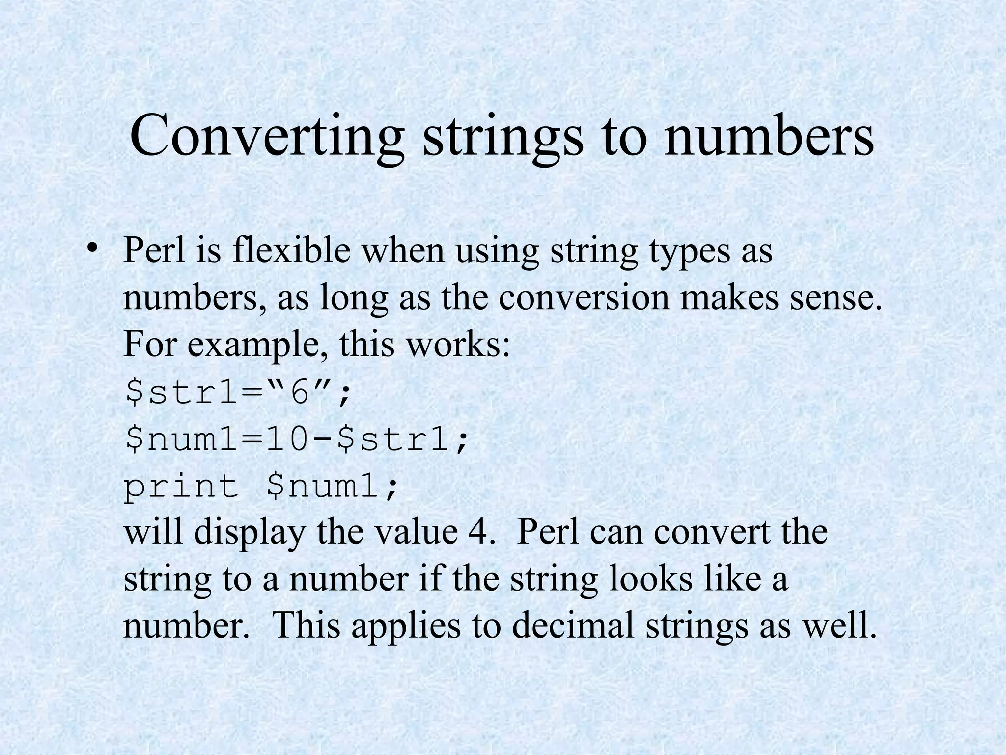 Converting strings to numbers
• Perl is flexible when using string types as
numbers, as long as the conversion makes sense.
For example, this works:
$str1=“6”;
$num1=10-$str1;
print $num1;
will display the value 4. Perl can convert the
string to a number if the string looks like a
number. This applies to decimal strings as well.
 