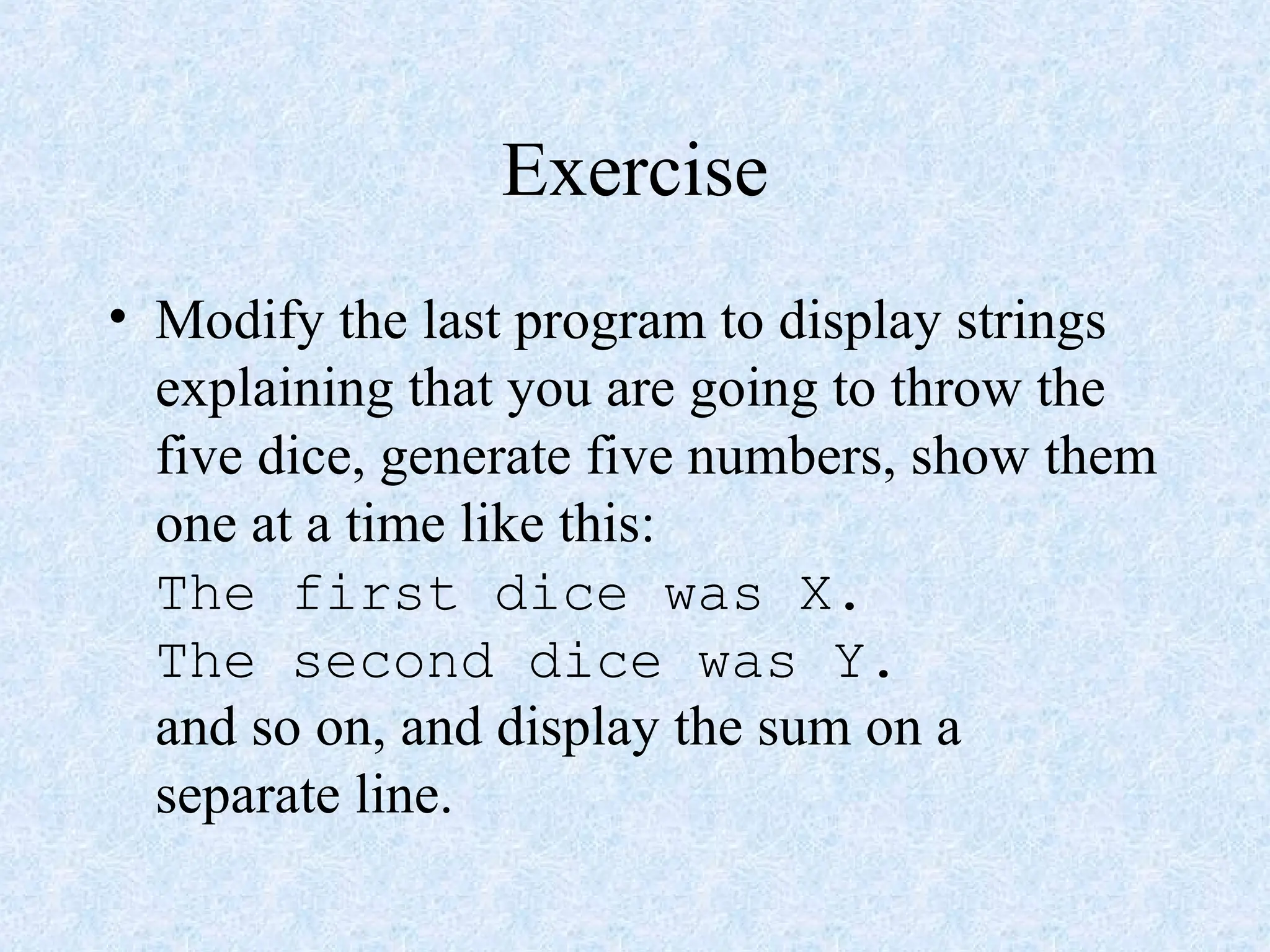 Exercise
• Modify the last program to display strings
explaining that you are going to throw the
five dice, generate five numbers, show them
one at a time like this:
The first dice was X.
The second dice was Y.
and so on, and display the sum on a
separate line.
 