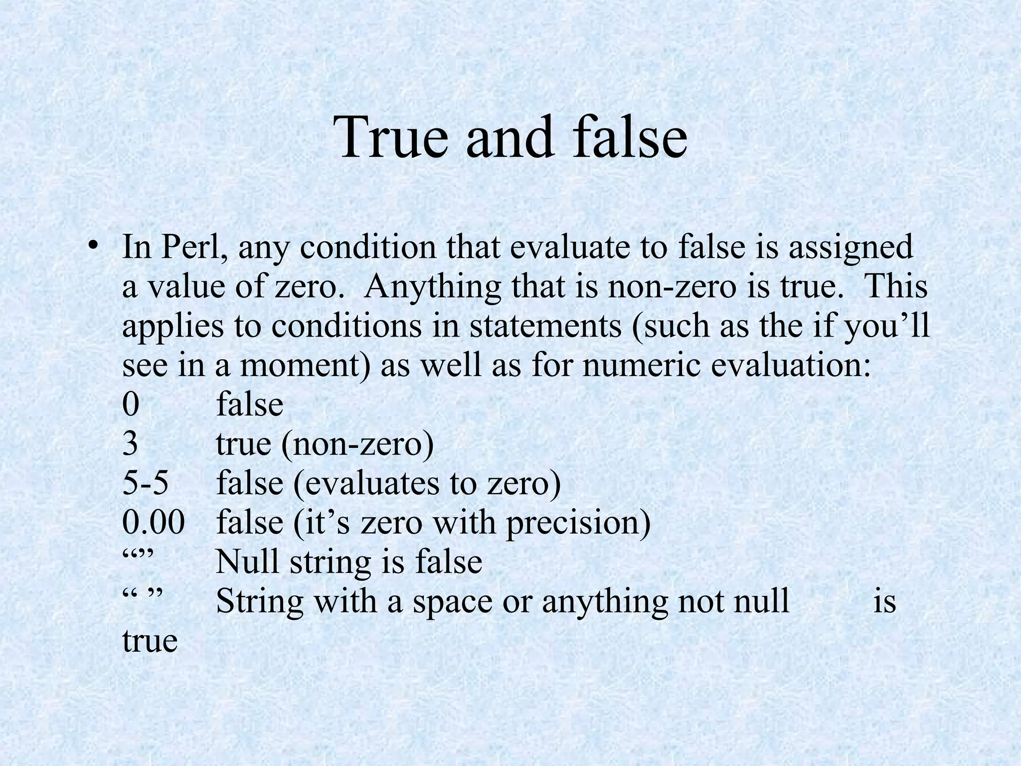 True and false
• In Perl, any condition that evaluate to false is assigned
a value of zero. Anything that is non-zero is true. This
applies to conditions in statements (such as the if you’ll
see in a moment) as well as for numeric evaluation:
0 false
3 true (non-zero)
5-5 false (evaluates to zero)
0.00 false (it’s zero with precision)
“” Null string is false
“ ” String with a space or anything not null is
true
 