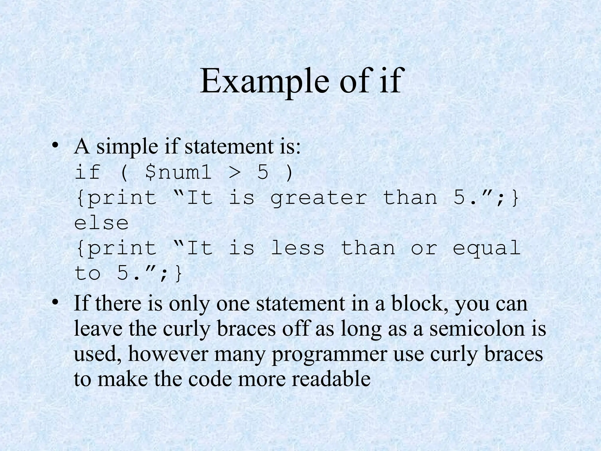 Example of if
• A simple if statement is:
if ( $num1 > 5 )
{print “It is greater than 5.”;}
else
{print “It is less than or equal
to 5.”;}
• If there is only one statement in a block, you can
leave the curly braces off as long as a semicolon is
used, however many programmer use curly braces
to make the code more readable
 