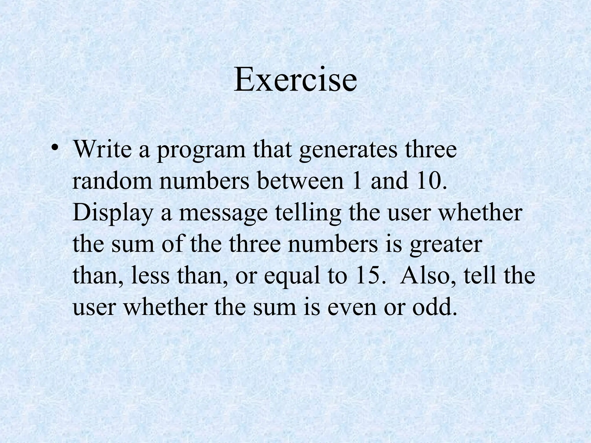 Exercise
• Write a program that generates three
random numbers between 1 and 10.
Display a message telling the user whether
the sum of the three numbers is greater
than, less than, or equal to 15. Also, tell the
user whether the sum is even or odd.
 