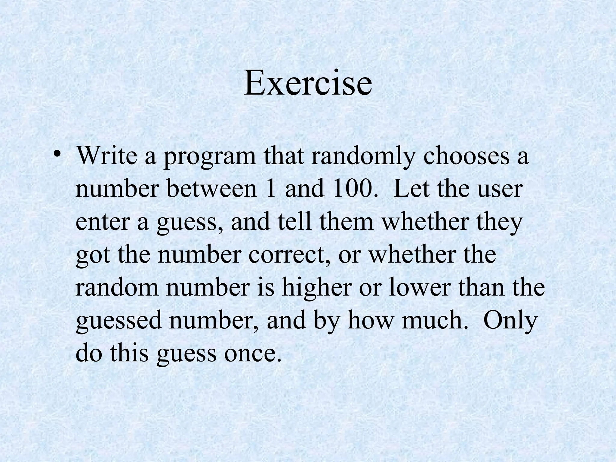Exercise
• Write a program that randomly chooses a
number between 1 and 100. Let the user
enter a guess, and tell them whether they
got the number correct, or whether the
random number is higher or lower than the
guessed number, and by how much. Only
do this guess once.
 