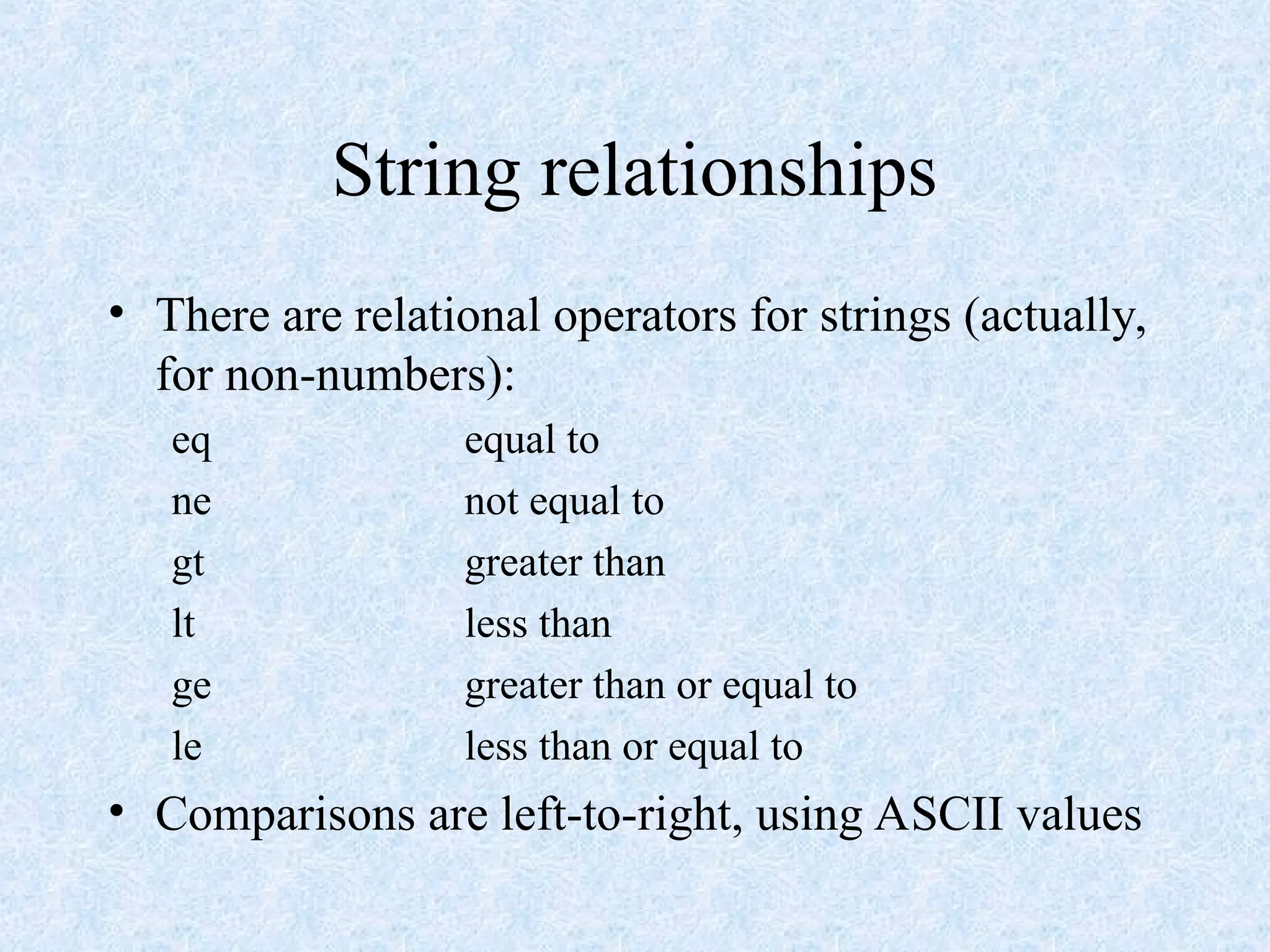 String relationships
• There are relational operators for strings (actually,
for non-numbers):
eq equal to
ne not equal to
gt greater than
lt less than
ge greater than or equal to
le less than or equal to
• Comparisons are left-to-right, using ASCII values
 