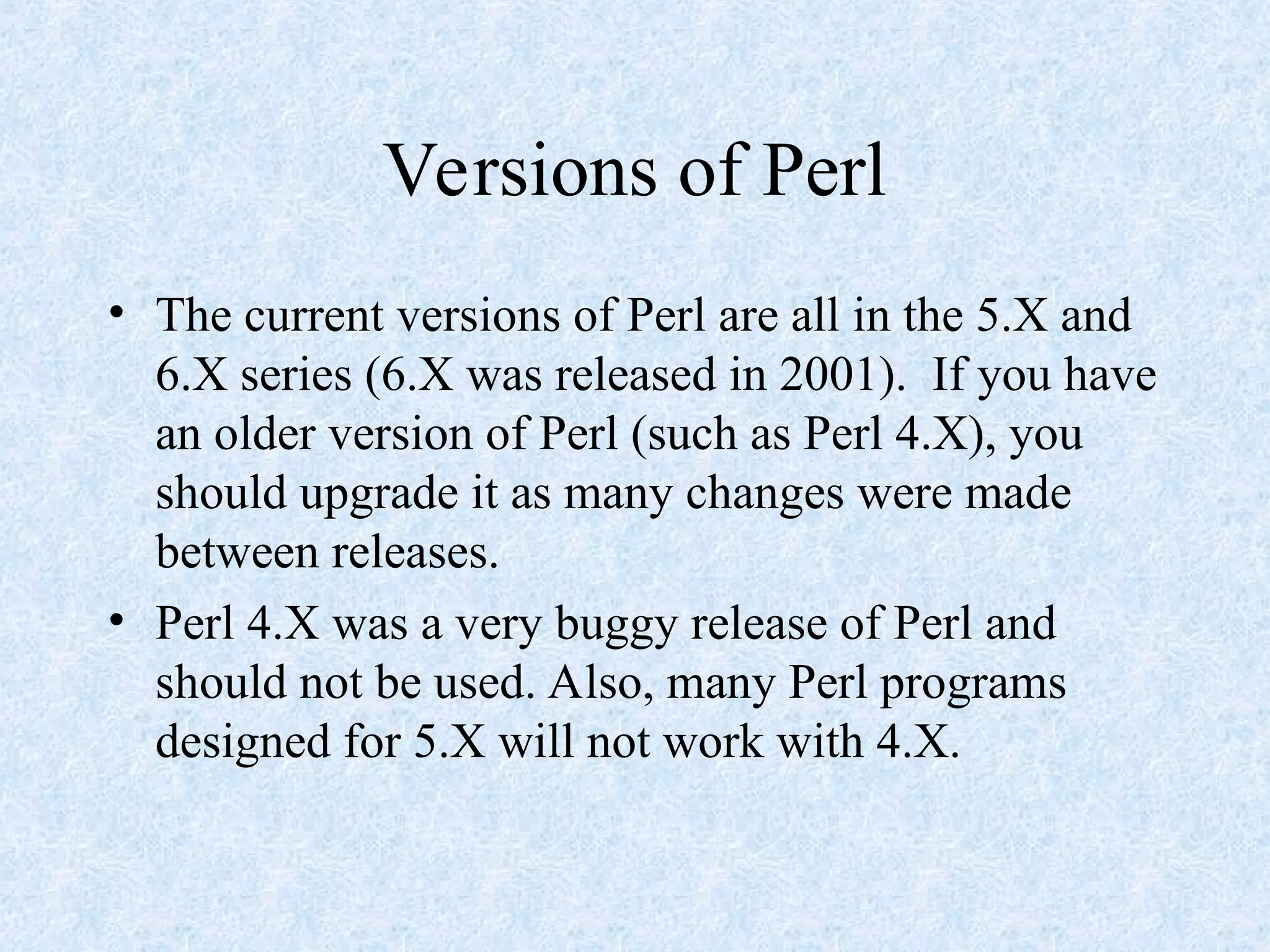 Versions of Perl
• The current versions of Perl are all in the 5.X and
6.X series (6.X was released in 2001). If you have
an older version of Perl (such as Perl 4.X), you
should upgrade it as many changes were made
between releases.
• Perl 4.X was a very buggy release of Perl and
should not be used. Also, many Perl programs
designed for 5.X will not work with 4.X.
 